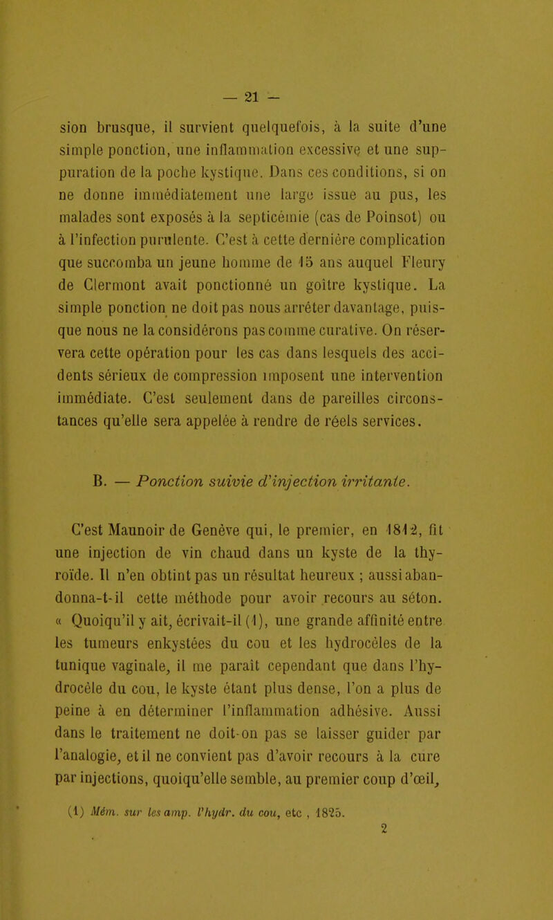 sion brusque, il survient quelquefois, à la suite d'une simple ponction, une inflammation excessive et une sup- puration de la poche kystique. Dans ces conditions, si on ne donne immédiatement une large issue au pus, les malades sont exposés à la septicémie (cas de Poinsot) ou à l'infection purulente. C'est a cette dernière complication que succomba un jeune homme de 15 ans auquel Fleury de Clermont avait ponctionné un goitre kystique. La simple ponction ne doit pas nous arrêter davantage, puis- que nous ne la considérons pas comme curative. On réser- vera cette opération pour les cas dans lesquels des acci- dents sérieux de compression imposent une intervention immédiate. C'est seulement dans de pareilles circons- tances qu'elle sera appelée à rendre de réels services. B. — Ponction suivie d'injection irritante. C'est Maunoir de Genève qui, le premier, en 1842, fit une injection de vin chaud dans un kyste de la thy- roïde. Il n'en obtint pas un résultat heureux ; aussi aban- donnai-il cette méthode pour avoir recours au séton. « Quoiqu'il y ait, écrivait-il ( I), une grande affinité entre les tumeurs enkystées du cou et les hydrocèles de la tunique vaginale, il me paraît cependant que dans l'hy- drocéle du cou, le kyste étant plus dense, l'on a plus de peine à en déterminer l'inflammation adhésive. Aussi dans le traitement ne doit-on pas se laisser guider par l'analogie, et il ne convient pas d'avoir recours à la cure par injections, quoiqu'elle semble, au premier coup d'œil, (1) Mém. sur lesamp. Vhydr. du cou, etc , 1825. 2