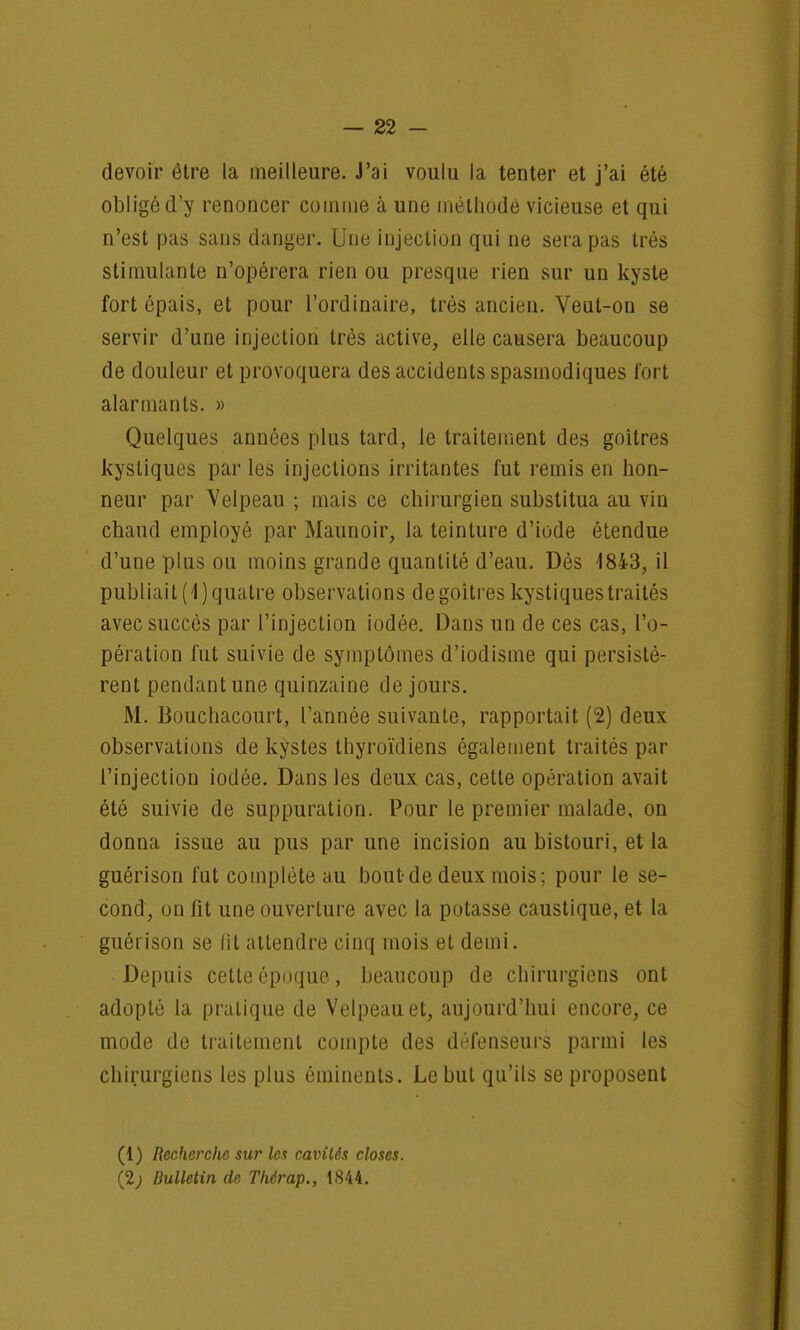 devoir être la meilleure. J'ai voulu la tenter et j'ai été obligé d'y renoncer connue à une méthode vicieuse et qui n'est pas sans danger. Une injection qui ne sera pas très stimulante n'opérera rien ou presque rien sur un kyste fort épais, et pour l'ordinaire, très ancien. Veut-on se servir d'une injection très active, elle causera beaucoup de douleur et provoquera des accidents spasmodiques fort alarmants. » Quelques années plus tard, le traitement des goitres kystiques par les injections irritantes fut remis en hon- neur par Velpeau ; mais ce chirurgien substitua au vin chaud employé par Maunoir, la teinture d'iode étendue d'une plus ou moins grande quantité d'eau. Dès 1843, il publiait (1) quatre observations degoitres kystiques traités avec succès par l'injection iodée. Dans un de ces cas, l'o- pération fut suivie de symptômes d'iodisme qui persistè- rent pendant une quinzaine de jours. M. Bouchacourt, l'année suivante, rapportait (2) deux observations de kystes thyroïdiens également traités par l'injection iodée. Dans les deux cas, cette opération avait été suivie de suppuration. Pour le premier malade, on donna issue au pus par une incision au bistouri, et la guérison fut complète au bout de deux mois; pour le se- cond, on fit une ouverture avec la potasse caustique, et la guérison se fît attendre cinq mois et demi. Depuis cette époque, beaucoup de chirurgiens ont adopté la pratique de Velpeauet, aujourd'hui encore, ce mode de traitement compte des défenseurs parmi les chirurgiens les plus éminents. Le but qu'ils se proposent (1) Recherche sur les cavités closes. (2; Bulletin de Thérap., 1844.