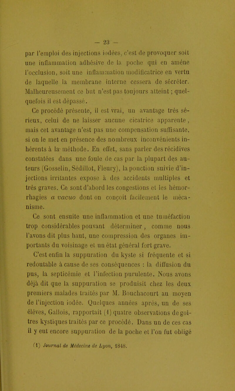 par l'emploi des injections iodées, c'est de provoquer soit une inflammation adhésive de la poche qui en amène l'occlusion, soit une inflammation modificatrice en vertu de laquelle la membrane interne cessera de sécréter. Malheureusement ce but n'est pas toujours atteint ; quel- quefois il est dépassé. Ce procédé présente, il est vrai, un avantage très sé- rieux, celui de ne laisser aucune cicatrice apparente, mais cet avantage n'est pas une compensation suffisante, si on le met en présence des nombreux inconvénients in- hérents à la- méthode. En effet, sans parler des récidives constatées dans une foule de cas par la plupart des au- teurs (Gosselin, Sédillot, Fleury), lapouction suivie d'in- jections irritantes expose à des accidents multiples et très graves. Ce sont d'abord les congestions et les hémor- rhagies a vacuo dont on conçoit facilement le méca- nisme. Ce sont ensuite une inflammation et une tuméfaction trop considérables pouvant déterminer, comme nous l'avons dit plus haut, une compression des organes im- portants du voisinage et un état général fort grave. C'est enfin la suppuration du kyste si fréquente et si redoutable à cause de ses conséquences : la diffusion du pus, la septicémie et l'infection purulente. Nous avons déjà dit que la suppuration se produisit chez les deux premiers malades traités par M. Bouchacourt au moyen de l'injection iodée. Quelques années après, un de ses élèves, Gallois, rapportait (1) quatre observations de goi- tres kystiques traités par ce procédé. Dans un de ces cas il y eut encore suppuration de la poche et l'on fut obligé Cl) Journal de Médecine de Lyon, 1848.
