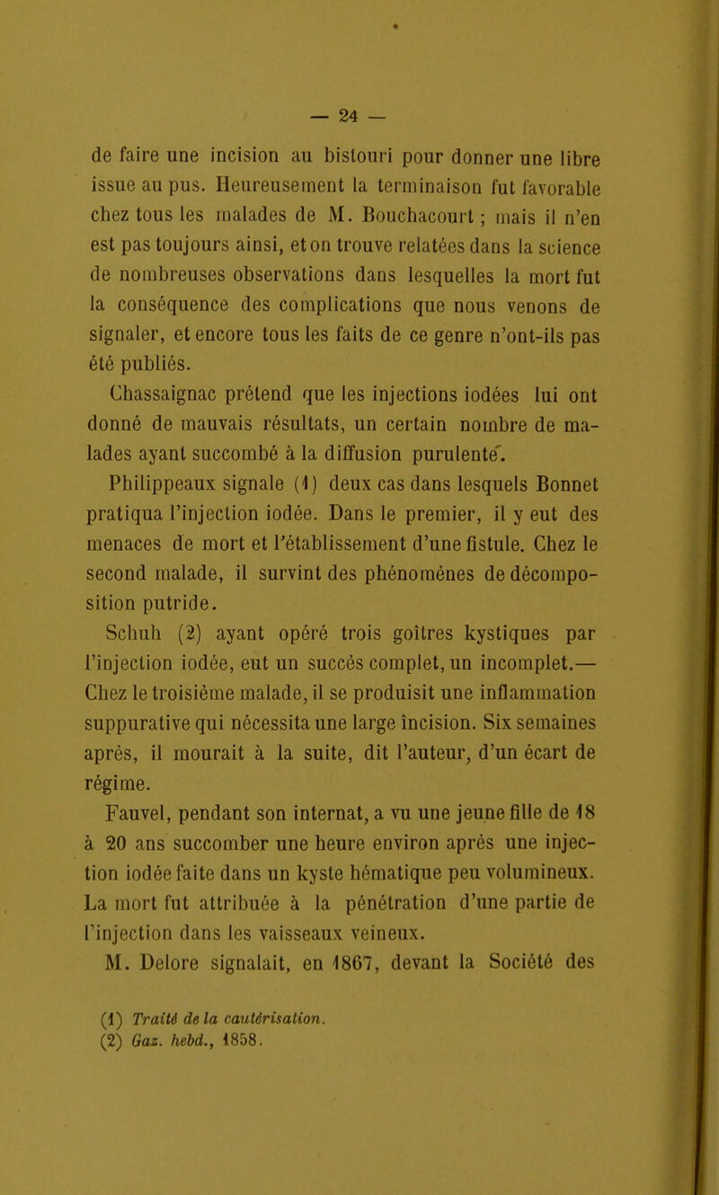 de faire une incision au bistour i pour donner une libre issue au pus. Heureusement la terminaison fut favorable chez tous les malades de M. Bouchacouit ; mais il n'en est pas toujours ainsi, et on trouve relatées dans la science de nombreuses observations dans lesquelles la mort fut la conséquence des complications que nous venons de signaler, et encore tous les faits de ce genre n'ont-ils pas été publiés. Chassaignac prétend que les injections iodées lui ont donné de mauvais résultats, un certain nombre de ma- lades ayant succombé à la diffusion purulente'. Philippeaux signale (1) deux cas dans lesquels Bonnet pratiqua l'injection iodée. Dans le premier, il y eut des menaces de mort et l'établissement d'une fistule. Chez le second malade, il survint des phénomènes de décompo- sition putride. Schuh (2) ayant opéré trois goitres kystiques par l'injection iodée, eut un succès complet, un incomplet.— Chez le troisième malade, il se produisit une inflammation suppurative qui nécessita une large incision. Six semaines après, il mourait à la suite, dit l'auteur, d'un écart de régime. Fauvel, pendant son internat, a vu une jeune fille de 18 à 20 ans succomber une heure environ après une injec- tion iodée faite dans un kyste hématique peu volumineux. La mort fut attribuée à la pénétration d'une partie de l'injection dans les vaisseaux veineux. M. Delore signalait, en 1867, devant la Société des (1) Traité delà cautérisation. (2) Gaz. hebd., 1858.