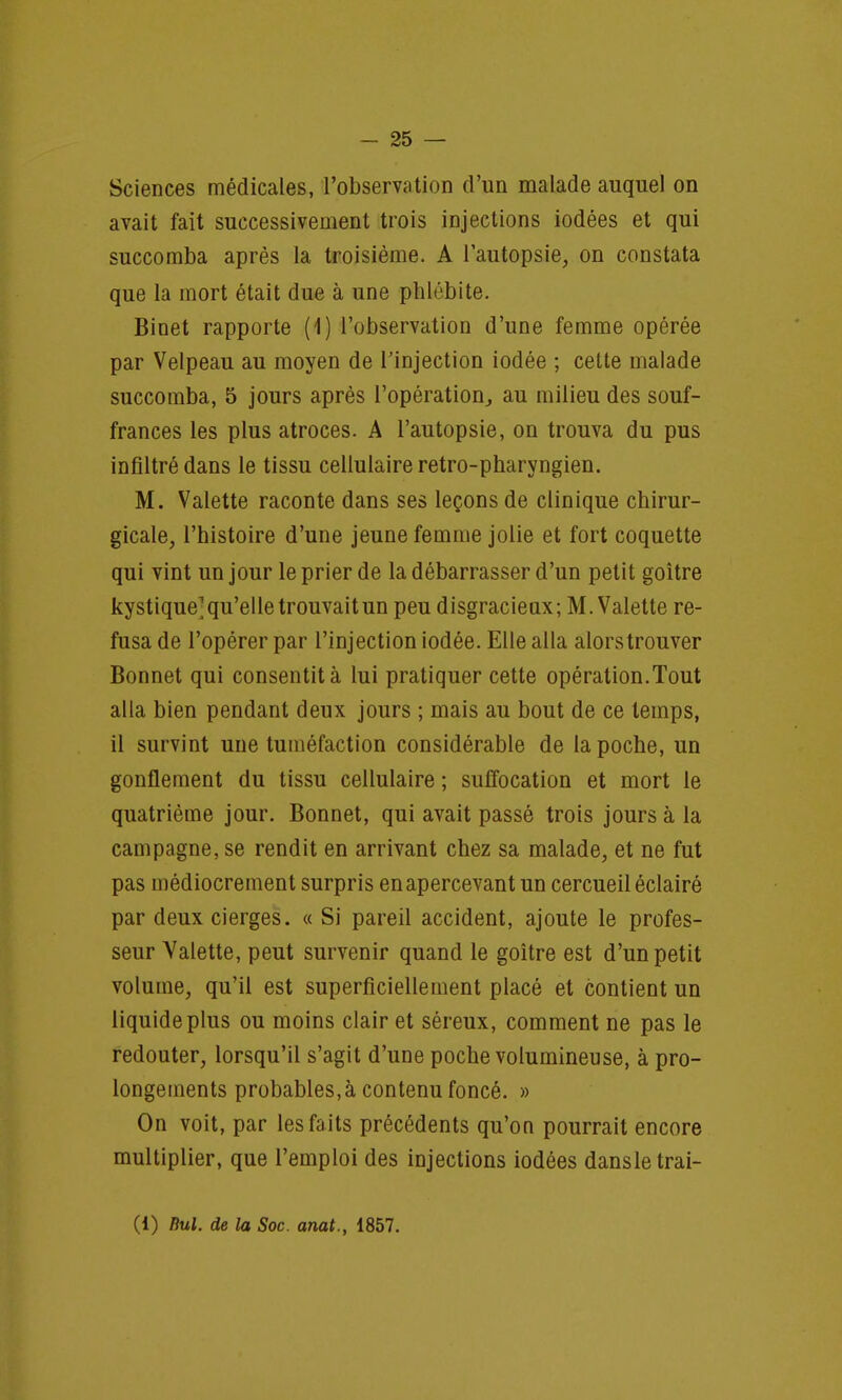 Sciences médicales, l'observation d'un malade auquel on avait fait successivement trois injections iodées et qui succomba après la troisième. A l'autopsie, on constata que la mort était due à une phlébite. Binet rapporte (1) l'observation d'une femme opérée par Velpeau au moyen de l'injection iodée ; cette malade succomba, 5 jours après l'opération, au milieu des souf- frances les plus atroces. A l'autopsie, on trouva du pus infiltré dans le tissu cellulaire retro-pharyngien. M. Valette raconte dans ses leçons de clinique chirur- gicale, l'histoire d'une jeune femme jolie et fort coquette qui vint un jour le prier de la débarrasser d'un petit goitre kystique'qu'elle trouvait un peu disgracieux; M. Valette re- fusa de l'opérer par l'injection iodée. Elle alla alors trouver Bonnet qui consentit à lui pratiquer cette opération.Tout alla bien pendant deux jours ; mais au bout de ce temps, il survint une tuméfaction considérable de la poche, un gonflement du tissu cellulaire ; suffocation et mort le quatrième jour. Bonnet, qui avait passé trois jours à la campagne, se rendit en arrivant chez sa malade, et ne fut pas médiocrement surpris en apercevant un cercueil éclairé par deux cierges. « Si pareil accident, ajoute le profes- seur Valette, peut survenir quand le goitre est d'un petit volume, qu'il est superficiellement placé et contient un liquide plus ou moins clair et séreux, comment ne pas le redouter, lorsqu'il s'agit d'une poche volumineuse, à pro- longements probables,à contenu foncé. » On voit, par les faits précédents qu'on pourrait encore multiplier, que l'emploi des injections iodées dansletrai- (1) Rul. de la Soc. anat., 1857.