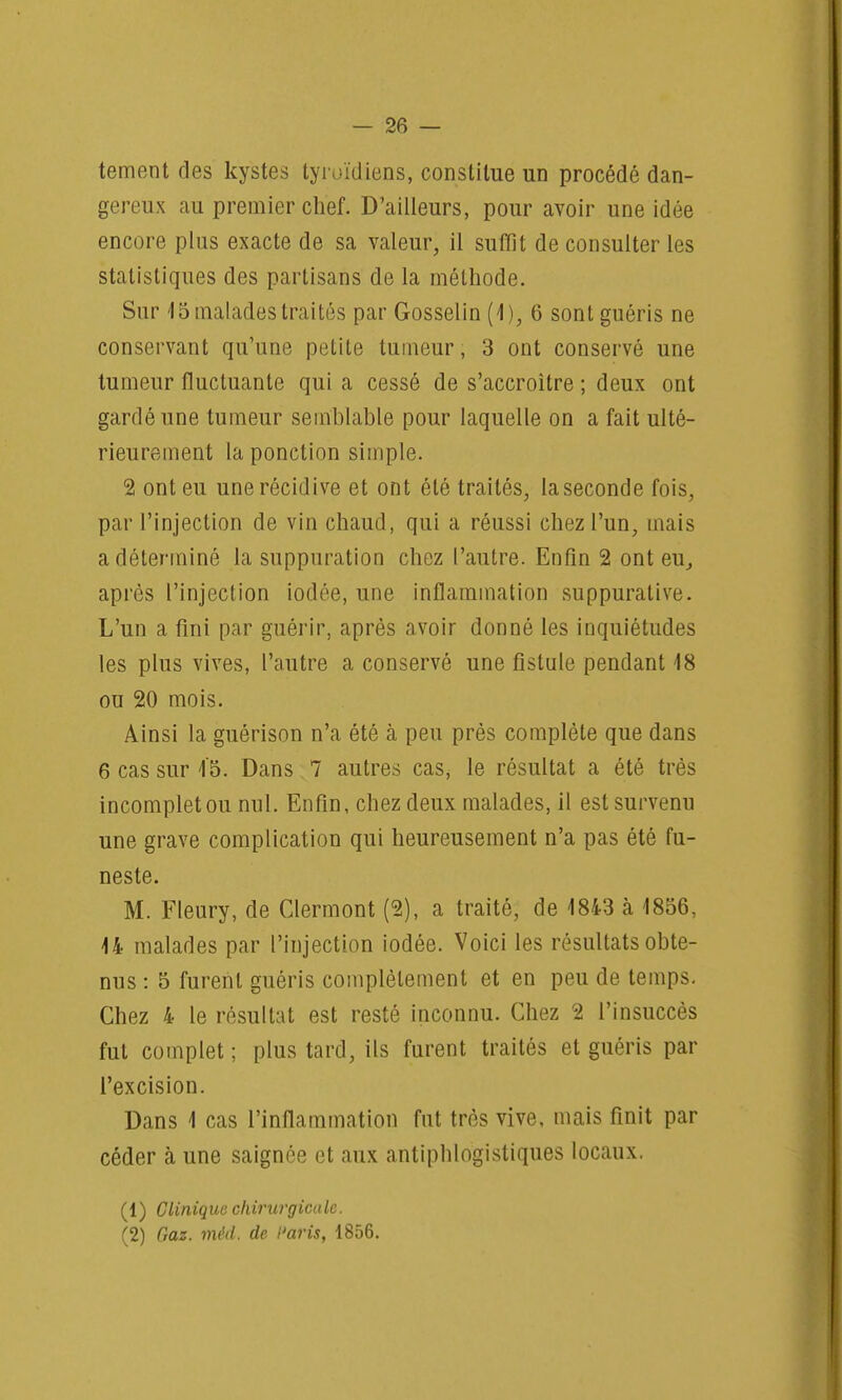 tement des kystes tyroïdiens, constitue un procédé dan- gereux au premier chef. D'ailleurs, pour avoir une idée encore plus exacte de sa valeur, il suffît de consulter les statistiques des partisans de la méthode. Sur 15 malades traités par Gosselin (1), 6 sont guéris ne conservant qu'une petite tumeur, 3 ont conservé une tumeur fluctuante qui a cessé de s'accroître ; deux ont gardé une tumeur semblable pour laquelle on a fait ulté- rieurement la ponction simple. 2 ont eu une récidive et ont été traités, laseconde fois, par l'injection de vin chaud, qui a réussi chez l'un, mais a déterminé la suppuration chez l'autre. Enfin 2 ont eu., après l'injection iodée, une inflammation suppurative. L'un a fini par guérir, après avoir donné les inquiétudes les plus vives, l'autre a conservé une fistule pendant 18 ou 20 mois. Ainsi la guérison n'a été à peu près complète que dans 6 cas sur i5. Dans 7 autres cas, le résultat a été très incomplet ou nul. Enfin, chez deux malades, il est survenu une grave complication qui heureusement n'a pas été fu- neste. M. Fleury, de Clermont (2), a traité, de 1843 à 1856, 14 malades par l'injection iodée. Voici les résultats obte- nus : 5 furent guéris complètement et en peu de temps. Chez 4 le résultat est resté inconnu. Chez 2 l'insuccès fut complet ; plus tard, ils furent traités et guéris par l'excision. Dans 1 cas l'inflammation fut très vive, mais finit par céder à une saignée et aux antiphlogistiques locaux. (1) Clinique chirurgicale. (2) Gaz. méd, de Paris, 1856.