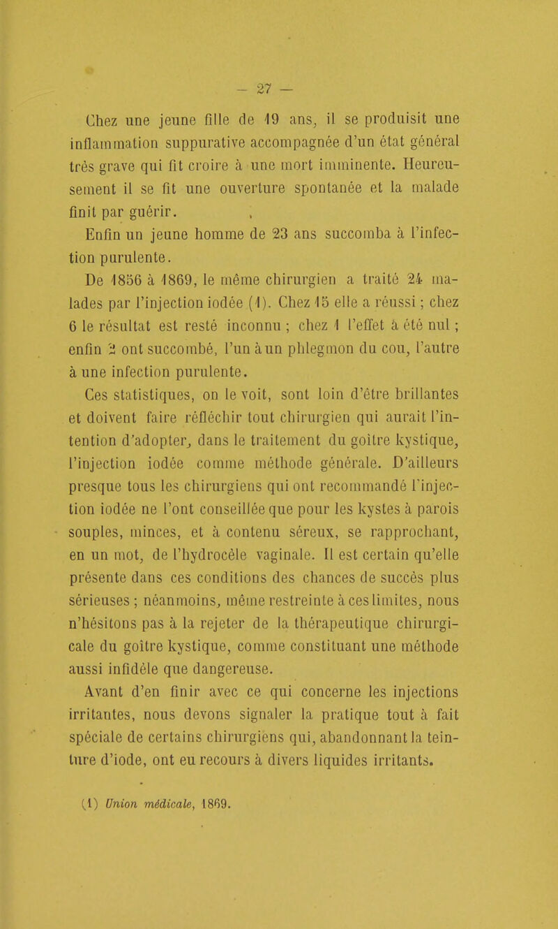 Chez une jeune fille de 19 ans, il se produisit une inflammation suppurative accompagnée d'un état général très grave qui fit croire à une mort imminente. Heureu- sement il se fit une ouverture spontanée et la malade finit par guérir. Enfin un jeune homme de 23 ans succomba à l'infec- tion purulente. De 1856 à 1869, le même chirurgien a traité 24 ma- lades par l'injection iodée (1). Chez 15 elle a réussi ; chez 6 le résultat est resté inconnu ; chez 1 l'effet à été nul ; enfin '£ ont succombé, l'un à un phlegmon du cou, l'autre à une infection purulente. Ces statistiques, on le voit, sont loin d'être brillantes et doivent faire réfléchir tout chirurgien qui aurait l'in- tention d'adopter, dans le traitement du goitre kystique, l'injection iodée comme méthode générale. D'ailleurs presque tous les chirurgiens qui ont recommandé l'injec- tion iodée ne l'ont conseillée que pour les kystes à parois souples, minces, et à contenu séreux, se rapprochant, en un mot, de l'hydrocèle vaginale. Il est certain qu'elle présente dans ces conditions des chances de succès plus sérieuses; néanmoins, même restreinte à ces limites, nous n'hésitons pas à la rejeter de la thérapeutique chirurgi- cale du goitre kystique, comme constituant une méthode aussi infidèle que dangereuse. Avant d'en finir avec ce qui concerne les injections irritantes, nous devons signaler la pratique tout à fait spéciale de certains chirurgiens qui, abandonnant la tein- ture d'iode, ont eu recours à divers liquides irritants. (,1) Union médicale, 1869.