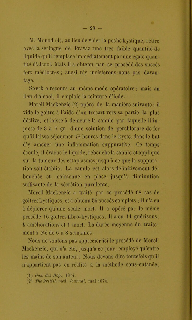 M. Monod (1), au lieu de vider la poche kystique, retire avec la seringue de Pravaz une très faible quantité de liquide qu'il remplace immédiatement par une égale quan- tité d'alcool. Mais il a obtenu par ce procédé des succès fort médiocres ; aussi n'y insisterons-nous pas davan- tage. Stœrk a recours au même mode opératoire ; mais au lieu d'alcool, il emploie la teinture d'iode. Morell Mackenzie (2) opère de la manière suivante : il vide le goitre à l'aide d'un trocart vers sa partie la plus déclive, et laisse à demeure la canule par laquelle il in- jecte de 3 à 7 gr. d'une solution de perchlorure de fer qu'il laisse séjourner 72 heures dans le kyste, dans le but d'y amener une inflammation suppurative. Ce temps écoulé, il évacue le liquide, rebouche la canule et applique sur la tumeur des cataplasmes jusqu'à ce que la suppura- tion soit établie. La canule est alors définitivement dé- bouchée et maintenue en place jusqu'à diminution suffisante de la sécrétion purulente. Morell Mackenzie a traité par ce procédé 68 cas de goitres kystiques, et a obtenu 54 succès complets ; il n'a eu à déplorer qu'une seule mort. Il a opéré par le même procédé 16 goitres fîbro-kystiques. Il a eu 11 guérisons, 4 améliorations et 1 mort. La durée moyenne du traite- ment a été de 6 à 8 semaines. Nous ne voulons pas apprécier ici le procédé de Morell Mackenzie, qui n'a été, jusqu'à ce jour, employé qu'entre les mains de son auteur. Nous devons dire toutefois qu'il n'appartient pas en réalité à la méthode sous-cutanée, (1) Gaz. des Hôp., 1874. (2) The Rritish med. Journal, mai 1874.