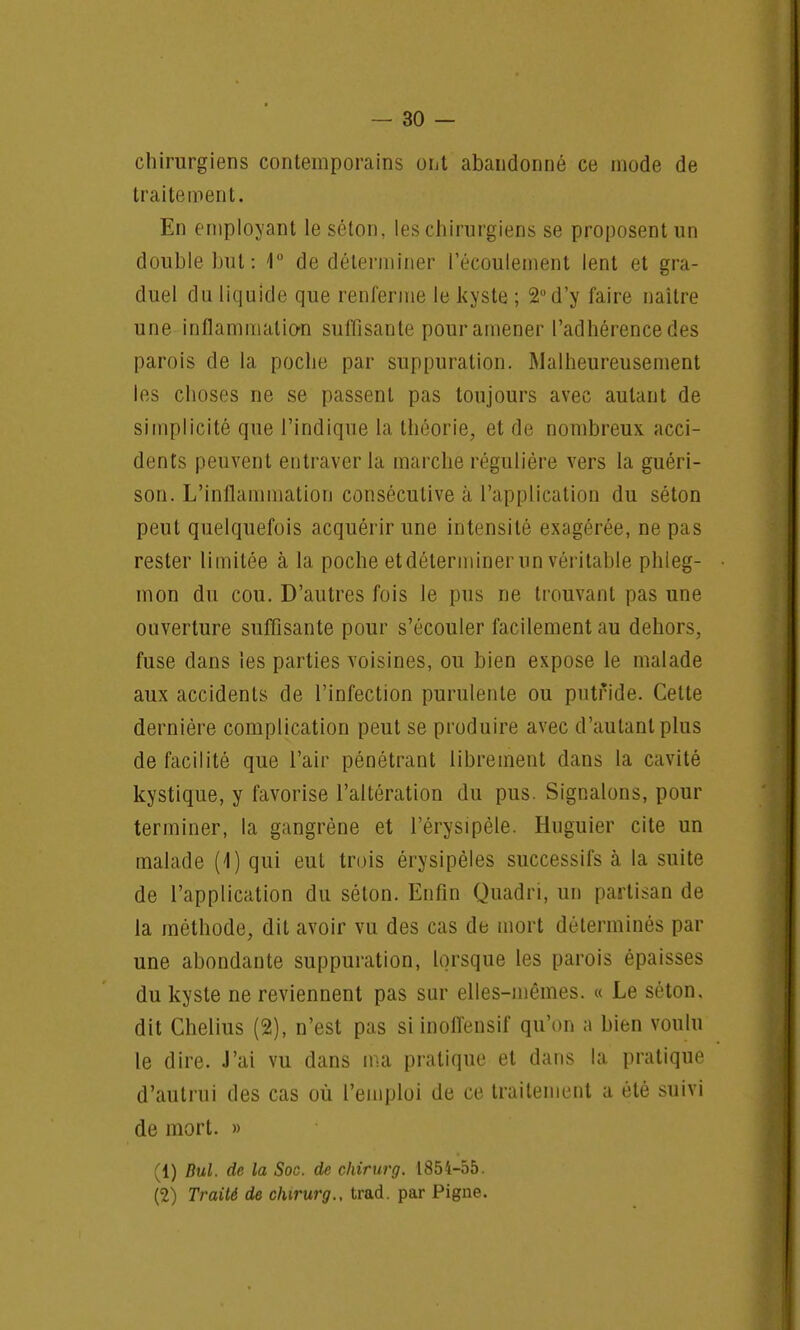 chirurgiens contemporains ont abandonné ce mode de traitement. En employant le séton, les chirurgiens se proposent un double but: t° de déterminer l'écoulement lent et gra- duel du liquide que renferme le kyste ; 2° d'y faire naître une inflammation suffisante pour amener l'adhérence des parois de la poche par suppuration. Malheureusement les choses ne se passent pas toujours avec autant de simplicité que l'indique la théorie, et de nombreux acci- dents peuvent entraver la marche régulière vers la guéri- son. L'inflammation consécutive à l'application du séton peut quelquefois acquérir une intensité exagérée, ne pas rester limitée à la poche etdéterminer un véritable phleg- mon du cou. D'autres fois le pus ne trouvant pas une ouverture suffisante pour s'écouler facilement au dehors, fuse dans les parties voisines, ou bien expose le malade aux accidents de l'infection purulente ou putride. Cette dernière complication peut se produire avec d'autant plus de facilité que l'air pénétrant librement dans la cavité kystique, y favorise l'altération du pus. Signalons, pour terminer, la gangrène et l'érysipèle. Huguier cite un malade (4) qui eut trois érysipèles successifs à la suite de l'application du séton. Enfin Quadri, un partisan de la méthode, dit avoir vu des cas de mort déterminés par une abondante suppuration, lorsque les parois épaisses du kyste ne reviennent pas sur elles-mêmes. « Le séton. dit Chelius (2), n'est pas siinolfensif qu'on a bien voulu le dire. J'ai vu dans ma pratique et dans la pratique d'autrui des cas où l'emploi de ce traitement a été suivi de mort. » (1) Bul. de la Soc. de chirurg. 1854-55. (2) Traité de chirurg., trad. par Pigne.