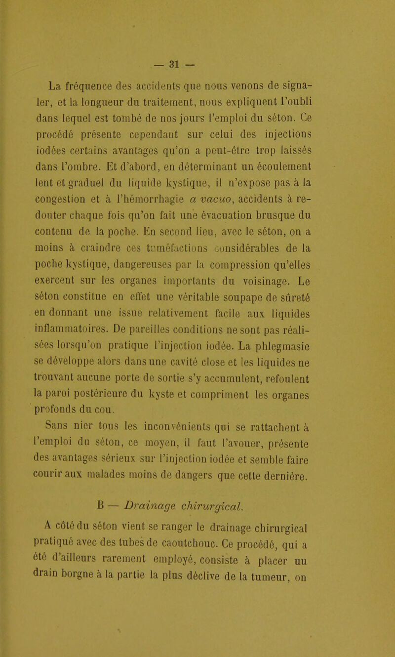 La fréquence des accidents que nous venons de signa- ler, et la longueur du traitement, nous expliquent l'oubli dans lequel est tombé de nos jours l'emploi du séton. Ce procédé présente cependant sur celui des injections iodées certains avantages qu'on a peut-être trop laissés dans l'ombre. Et d'abord, en déterminant un écoulement lent et graduel du liquide kystique, il n'expose pas à la congestion et à l'hémorrhagie a vacuo, accidents à re- douter chaque fois qu'on fait une évacuation brusque du contenu de la poche. En second lieu, avec le séton, on a moins à craindre ces tuméfactions considérables de la poche kystique, dangereuses par la compression qu'elles exercent sur les organes importants du voisinage. Le séton constitue en effet une véritable soupape de sûreté en donnant une issue relativement facile aux liquides inflammatoires. De pareilles conditions ne sont pas réali- sées lorsqu'on pratique l'injection iodée. La phlegmasie se développe alors dans une cavité close et les liquides ne trouvant aucune porte de sortie s'y accumulent, refoulent la paroi postérieure du kyste et compriment les organes profonds du cou. Sans nier tous les inconvénients qui se rattachent à l'emploi du séton, ce moyen, il faut l'avouer, présente des avantages sérieux sur l'injection iodée et semble faire courir aux malades moins de dangers que cette dernière. B — Drainage chirurgical. A côté du séton vient, se ranger le drainage chirurgical pratiqué avec des tubes de caoutchouc. Ce procédé, qui a été d'ailleurs rarement employé, consiste à placer uu drain borgne à la partie la plus déclive de la tumeur, on