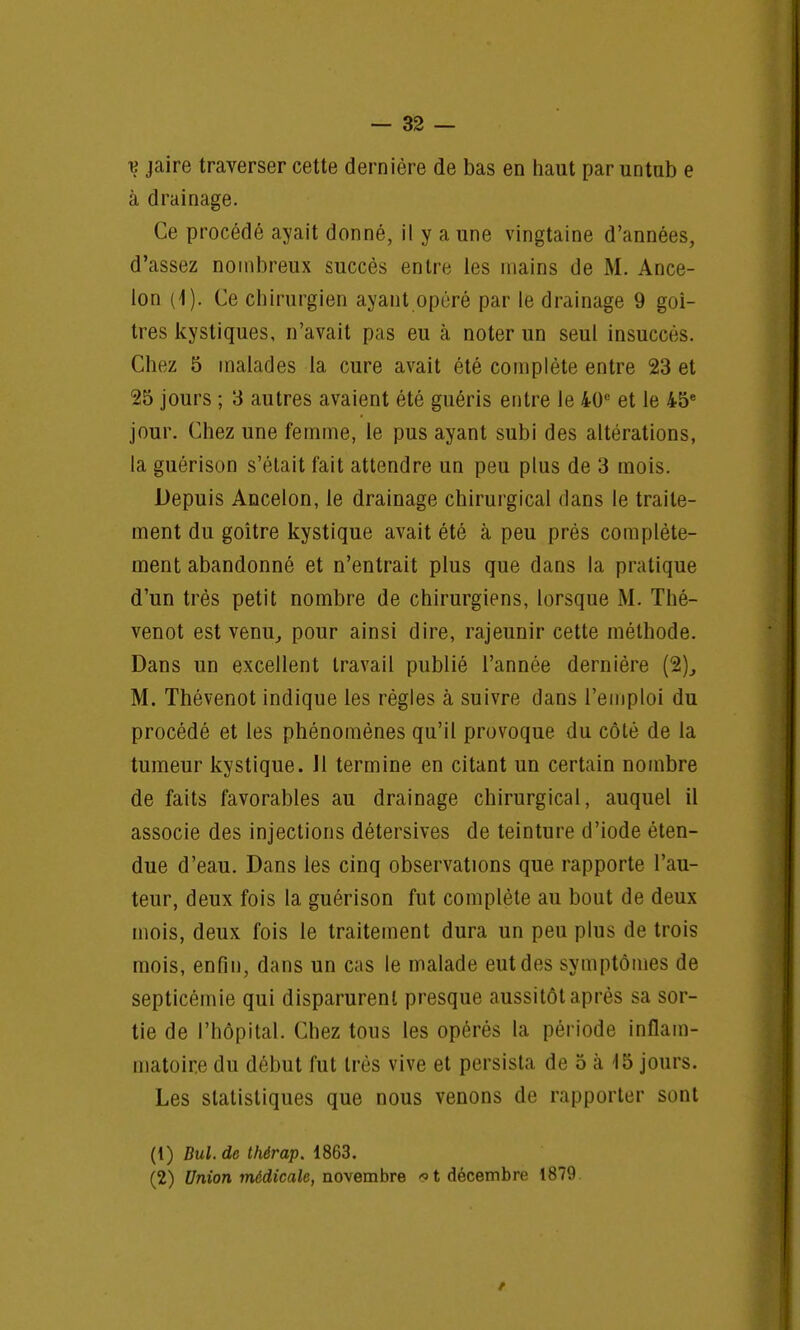 v jaire traverser cette dernière de bas en haut par untub e à drainage. Ce procédé ayait donné, il y a une vingtaine d'années, d'assez nombreux succès entre les mains de M. Ance- lon (1). Ce chirurgien ayant opéré par le drainage 9 goi- tres kystiques, n'avait pas eu à noter un seul insuccès. Chez 5 malades la cure avait été complète entre 23 et 25 jours ; 3 autres avaient été guéris entre le 40e et le 45e jour. Chez une femme, le pus ayant subi des altérations, la guérison s'était fait attendre un peu plus de 3 mois. Depuis Ancelon, le drainage chirurgical dans le traite- ment du goitre kystique avait été à peu près complète- ment abandonné et n'entrait plus que dans la pratique d'un très petit nombre de chirurgiens, lorsque M. Thé- venot est venu, pour ainsi dire, rajeunir cette méthode. Dans un excellent travail publié l'année dernière (2)_, M. Thévenot indique les règles à suivre dans l'emploi du procédé et les phénomènes qu'il provoque du côté de la tumeur kystique. Il termine en citant un certain nombre de faits favorables au drainage chirurgical, auquel il associe des injections détersives de teinture d'iode éten- due d'eau. Dans les cinq observations que rapporte l'au- teur, deux fois la guérison fut complète au bout de deux mois, deux fois le traitement dura un peu plus de trois mois, enfin, dans un cas le malade eut des symptômes de septicémie qui disparurent presque aussitôt après sa sor- tie de l'hôpital. Chez tous les opérés la période inflam- matoire du début fut très vive et persista de 5 à '15 jours. Les statistiques que nous venons de rapporter sont (1) Dul. de thérap. 1863. (2) Union médicale, novembre >t décembre 1879 /