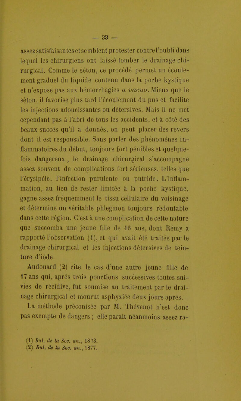 assez satisfaisantes et semblent protester contre l'oubli clans lequel les chirurgiens ont laissé tomber le drainage chi- rurgical. Comme le séton, ce procédé permet un écoule- ment graduel dn liquide contenu dans la poche kystique et n'expose pas aux hémorrhagies a vacuo. Mieux que le séton, il favorise plus tard l'écoulement du pus et facilite les injections adoucissantes ou détersives. Mais il ne met cependant pas à l'abri de tous les accidents, et à côté des beaux succès qu'il a donnés, on peut placer des revers dont il est responsable. Sans parler des phénomènes in- flammatoires du début, toujours fort pénibles et quelque- fois dangereux, le drainage chirurgical s'accompagne assez souvent de complications fort sérieuses, telles que l'érysipèle, l'infection purulente ou putride. L'inflam- mation, au lieu de rester limitée à la poche kystique, gagne assez fréquemment le tissu cellulaire du voisinage et détermine un véritable phlegmon toujours redoutable dans cette région. C'est aune complication de cette nature que succomba une jeune fille de 46 ans, dont Rémy a rapporté l'observation (4), et qui avait été traitée par le drainage chirurgical et les injections détersives de tein- ture d'iode. Audouard (2) cite le cas d'une autre jeune fille de 17 ans qui, après trois ponctions successives toutes sui- vies de récidive, fut soumise au traitement par le drai- nage chirurgical et mourut asphyxiée deux jours après. La méthode préconisée par M. Thévenot n'est donc pas exempte de dangers ; elle parait néanmoins assez ra- (1) Bul. de la Soc. an., 1873. (2) Bul. de la Soc. an., 1877.