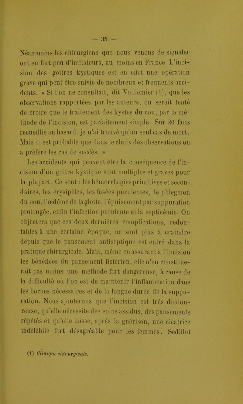 Néanmoins les chirurgiens que nous venons de signaler ont eu fort peu d'imitateurs, au moins en France. L'inci- sion des goitres kystiques est en effet une opération grave qui peut être suivie de nombreux et fréquents acci- dents. « Si l'on ne consultait, dit Voillemier (1), que les observations rapportées par les auteurs, on serait tenté de croire que le traitement des kystes du cou, par la mé- thode de l'incision, est parfaitement simple. Sur 20 faits recueillis au hasard, je n'ai trouvé qu'un seul cas de mort. Mais il est probable que dans le choix des observations on a préféré les cas de succès. » Les accidents qui peuvent être la conséquence de l'in- cision d'un goitre kystique sont multiples et graves pour la plupart. Ce sont: les hémorrhagies primitives et secon- daires, les érysipèles, les fusées purulentes, le phlegmon du cou, l'œdème de la glotte, l'épuisement par suppuration prolongée, enfin l'infection purulente et la septicémie. On objectera que ces deux dernières complications, redou- tables à une certaine époque, ne sont plus à craindre depuis que le pansement antiseptique est entré dans la pratique chirurgicale. Mais, même en assurant à l'incision les bénéfices du pansement listérien, elle n'en constitue- rait pas moins une méthode fort dangereuse, à cause de la difficulté où l'on est de maintenir l'inflammation dans les bornes nécessaires et de la longue durée de la suppu- ration. Nous ajouterons que l'incision est très doulou- reuse, qu'elle nécessite des soins assidus, des pansements répétés et qu'elle laisse, après la guôrison, une cicatrice indélébile fort désagréable pour les femmes. Sedillot (1) Clinique chirurgicale.