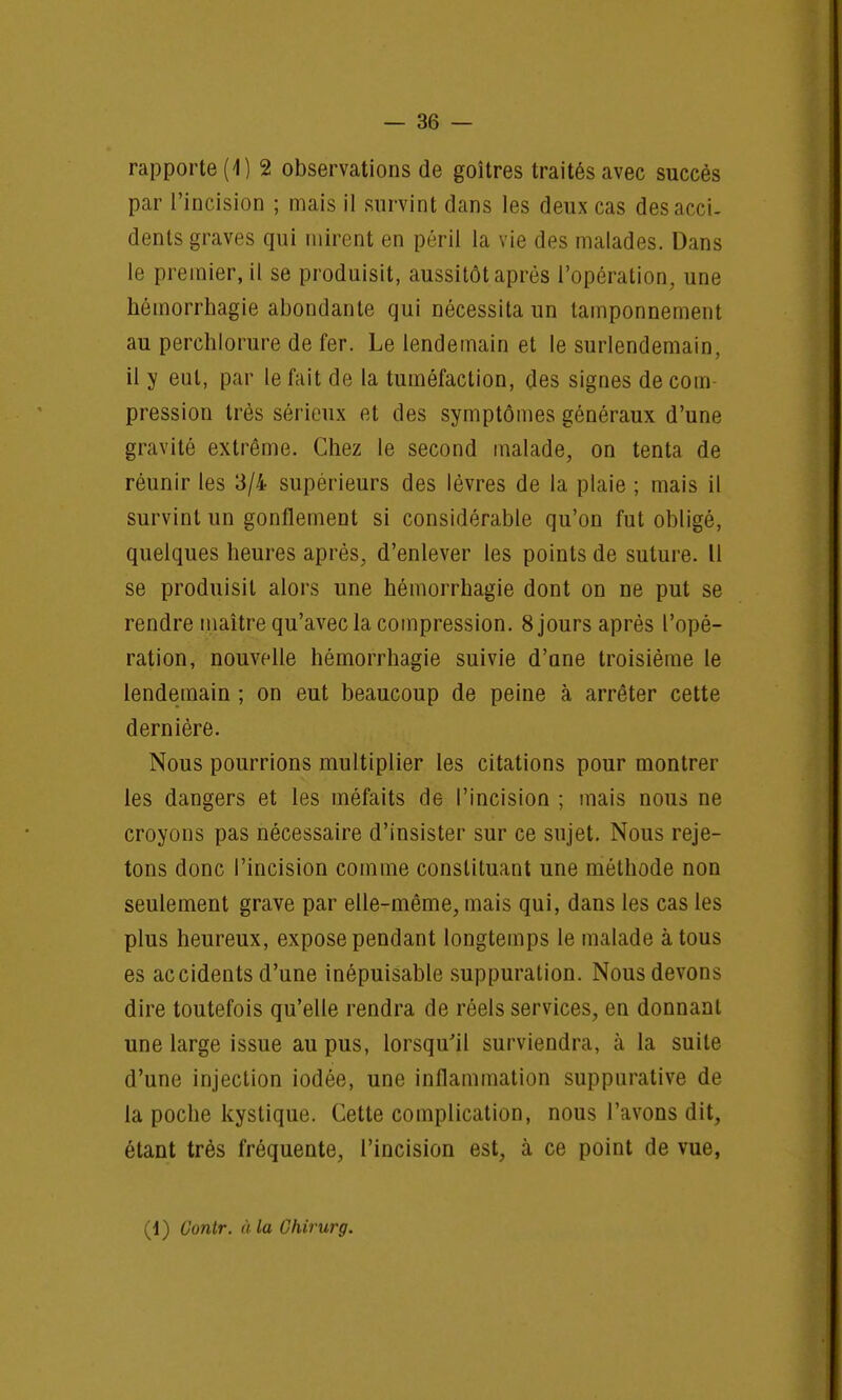 rapporte (1) 2 observations de goitres traités avec succès par l'incision ; mais il survint dans les deux cas des acci- dents graves qui mirent en péril la vie des malades. Dans le premier, il se produisit, aussitôt après l'opération, une hémorrhagie abondante qui nécessita un tamponnement au perchlorure de fer. Le lendemain et le surlendemain, il y eut, par le fait de la tuméfaction, des signes de coin pression très sérieux et des symptômes généraux d'une gravité extrême. Chez le second malade, on tenta de réunir les 3/4 supérieurs des lèvres de la plaie ; mais il survint un gonflement si considérable qu'on fut obligé, quelques heures après, d'enlever les points de suture. Il se produisit alors une hémorrhagie dont on ne put se rendre maître qu'avec la compression. 8jours après l'opé- ration, nouvelle hémorrhagie suivie d'ane troisième le lendemain ; on eut beaucoup de peine à arrêter cette dernière. Nous pourrions multiplier les citations pour montrer les dangers et les méfaits de l'incision ; mais nous ne croyons pas nécessaire d'insister sur ce sujet. Nous reje- tons donc l'incision comme constituant une méthode non seulement grave par elle-même, mais qui, dans les cas les plus heureux, expose pendant longtemps le malade à tous es accidents d'une inépuisable suppuration. Nous devons dire toutefois qu'elle rendra de réels services, en donnant une large issue au pus, lorsqu'il surviendra, à la suite d'une injection iodée, une inflammation suppurative de la poche kystique. Cette complication, nous l'avons dit, étant très fréquente, l'incision est, à ce point de vue, (1) Oontr. à la Chirurg.