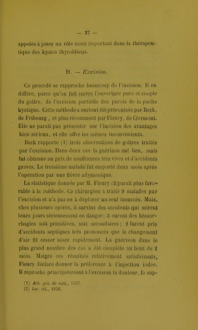 appelée à jouer un rôle assez important dans la thérapeu- tique des kystes thyroïdiens. D. — Excision. Ce procédé se rapproche beaucoup de l'incision. Il en diffère, parce qu'on fait suivre l'ouverture pure et simple du goitre, de l'excision partielle des parois de la poche kystique. Cette méthode a surtout été préconisée par Beck, de Fribourg , et plus récemment par Fleury, de Clermont. Elle ne paraît pas présenter sur l'incision des avantages bien sérieux, et elle offre les mêmes inconvénients. Beck rapporte (1) trois observations de goitres traités par l'excision. Dans deux cas la guérison eut lieu, mais fut obtenue au prix de souffrances très vives et d'accidents graves. Le troisième malade fut emporté deux mois après l'opération par une fièvre adynamique. La statistique donnée par M. Fleury (2)parait plus favo- rable à la méthode. Ce chirurgien a traité 9 malades par l'excision et n'a pas eu à déplorer un seul insuccès. Mais, chez plusieurs opérés, il survint des accidents qui mirent leurs jours sérieusement en danger: 3 eurent des hémor- rhagies soit primitives, soit secondaires ; 2 furent pris d'accidents septiques très prononcés que le changement d'air fit cesser assez rapidement. La guérison dans le plus grand nombre des cas a été complète au bout de 2 mois. Malgré ces résultats relativement satisfaisants, Fleury déclare donner la préférence à l'injection iodée. 11 reproche principalement à l'excision la douleur, la sup- (1) Ach. gên. de méd., 1837. (2) Loc. cit., 1856.