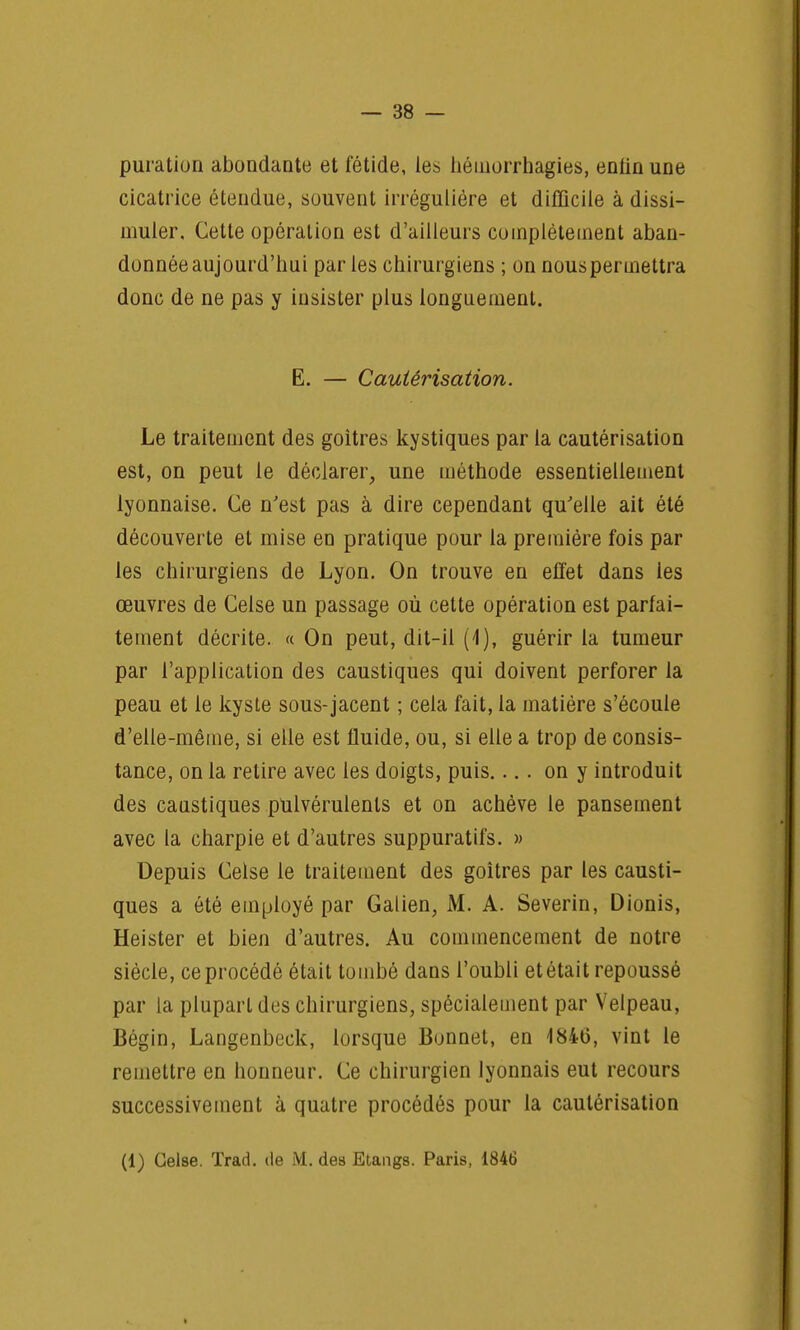 puration abondante et fétide, les héniorrhagies, enfin une cicatrice étendue, souvent irrégulière et difficile à dissi- muler. Cette opération est d'ailleurs complètement aban- donnée aujourd'hui par les chirurgiens ; on nous permettra donc de ne pas y insister plus longuement. E. — Cautérisation. Le traitement des goitres kystiques par la cautérisation est, on peut le déclarer, une méthode essentiellement lyonnaise. Ce n'est pas à dire cependant qu'elle ait été découverte et mise en pratique pour la première fois par les chirurgiens de Lyon. On trouve en effet dans les œuvres de Celse un passage où cette opération est parfai- tement décrite. « On peut, dit-il (4), guérir la tumeur par l'application des caustiques qui doivent perforer la peau et le kyste sous-jacent ; cela fait, la matière s'écoule d'elle-même, si elle est fluide, ou, si elle a trop de consis- tance, on la relire avec les doigts, puis.... on y introduit des caustiques pulvérulents et on achève le pansement avec la charpie et d'autres suppuratifs. » Depuis Celse le traitement des goitres par les causti- ques a été employé par Galien, M. A. Severin, Dionis, Heister et bien d'autres. Au commencement de notre siècle, ce procédé était tombé dans l'oubli et était repoussé par la plupart des chirurgiens, spécialement par Velpeau, Bégin, Langenbeck, lorsque Bunnet, en 1846, vint le remettre en honneur. Ce chirurgien lyonnais eut recours successivement à quatre procédés pour la cautérisation (1) Celse. Trad. de M. des Etangs. Paris, 1846