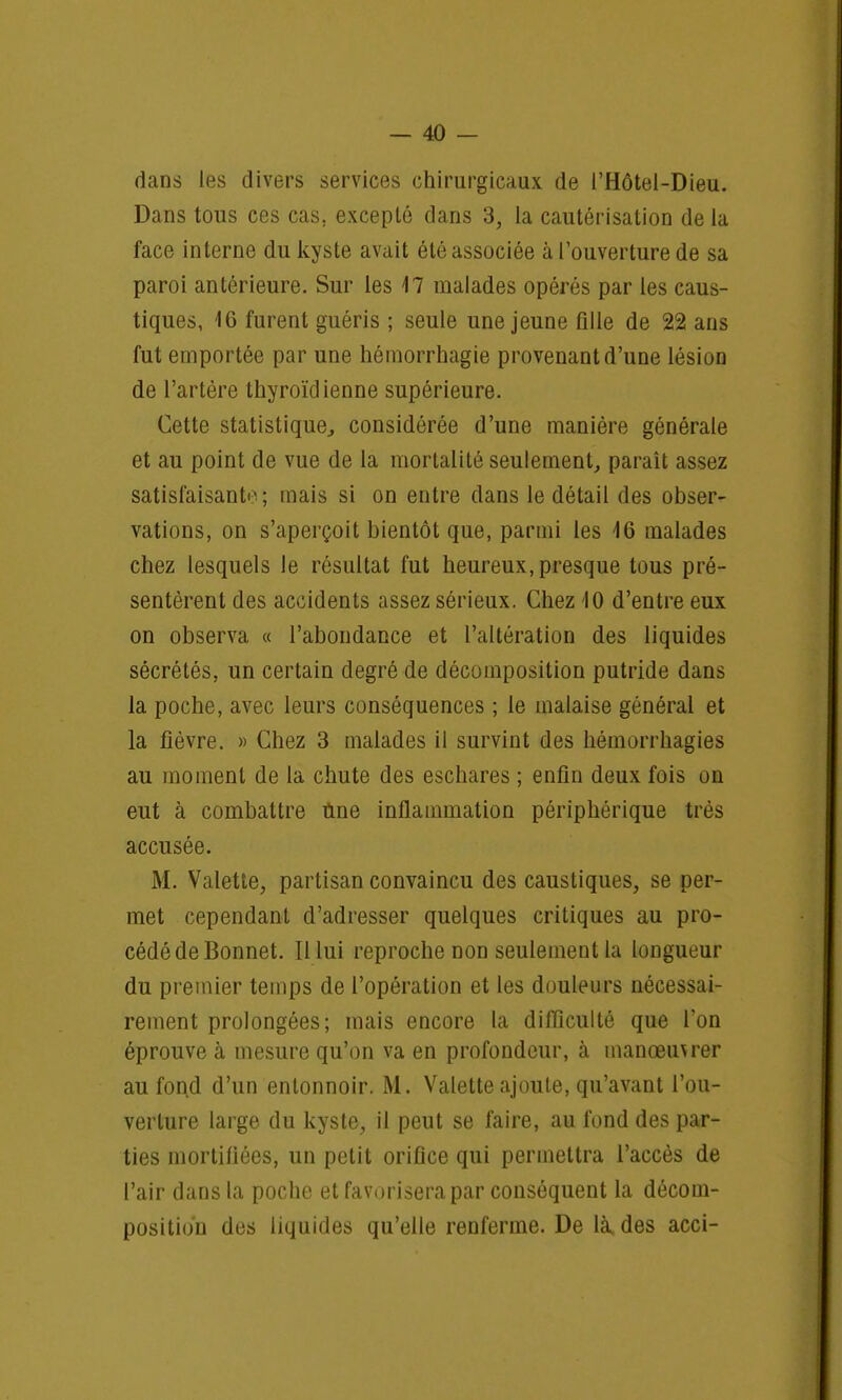 dans les divers services chirurgicaux de l'Hôtel-Dieu. Dans tous ces cas. excepté dans 3, la cautérisation de la face interne du kyste avait été associée à l'ouverture de sa paroi antérieure. Sur les 17 malades opérés par les caus- tiques, 16 furent guéris ; seule une jeune fille de 22 ans fut emportée par une hémorrhagie provenant d'une lésion de l'artère thyroïdienne supérieure. Cette statistique, considérée d'une manière générale et au point de vue de la mortalité seulement, parait assez satisfaisante ; mais si on entre dans le détail des obser- vations, on s'aperçoit bientôt que, parmi les 16 malades chez lesquels le résultat fut heureux, presque tous pré- sentèrent des accidents assez sérieux. Chez 10 d'entre eux on observa « l'abondance et l'altération des liquides sécrétés, un certain degré de décomposition putride dans la poche, avec leurs conséquences ; le malaise général et la fièvre. » Chez 3 malades il survint des hémorrhagies au moment de la chute des eschares ; enfin deux fois on eut à combattre une inflammation périphérique très accusée. M. Valette, partisan convaincu des caustiques, se per- met cependant d'adresser quelques critiques au pro- cédé de Bonnet. Il lui reproche non seulement la longueur du premier temps de l'opération et les douleurs nécessai- rement prolongées; mais encore la difficulté que l'on éprouve à mesure qu'on va en profondeur, à manœuvrer au fond d'un entonnoir. M. Valette ajoute, qu'avant l'ou- verture large du kyste, il peut se faire, au fond des par- ties mortifiées, un petit orifice qui permettra l'accès de l'air dans la poche et favorisera par conséquent la décom- position des liquides qu'elle renferme. De là, des acci-