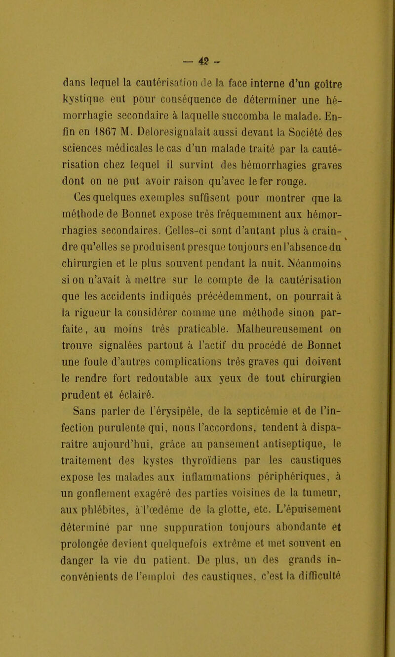 dans lequel la cautérisation de la face interne d'un goitre kystique eut pour conséquence de déterminer une hé- morrhagie secondaire à laquelle succomba le malade. En- fin en 1867 M. Deloresignalait aussi devant la Société des sciences médicales le cas d'un malade traité par la cauté- risation chez lequel il survint des hémorrhagies graves dont on ne put avoir raison qu'avec le fer rouge. Ces quelques exemples suffisent pour montrer que la méthode de Bonnet expose très fréquemment aux hémor- rhagies secondaires. Celles-ci sont d'autant plus à crain- dre qu'elles se produisent presque toujours en l'absence du chirurgien et le plus souvent pendant la nuit. Néanmoins si on n'avait à mettre sur le compte de la cautérisation que les accidents indiqués précédemment, on pourrait à la rigueur la considérer comme une méthode sinon par- faite, au moins très praticable. Malheureusement on trouve signalées partout à l'actif du procédé de Bonnet une foule d'autres complications très graves qui doivent le rendre fort redoutable aux yeux de tout chirurgien prudent et éclairé. Sans parler de Térysipèle, de la septicémie et de l'in- fection purulente qui, nous l'accordons, tendent à dispa- raître aujourd'hui, grâce au pansement antiseptique, le traitement des kystes thyroïdiens par les caustiques expose les malades aux inflammations périphériques, à un gonflement exagéré des parties voisines de la tumeur, aux phlébites, a l'œdème de la glotte, etc. L'épuisement déterminé par une suppuration toujours abondante et prolongée devient quelquefois extrême et met souvent en danger la vie du patient. De plus, un des grands in- convénients de l'emploi des caustiques, c'est la difficulté
