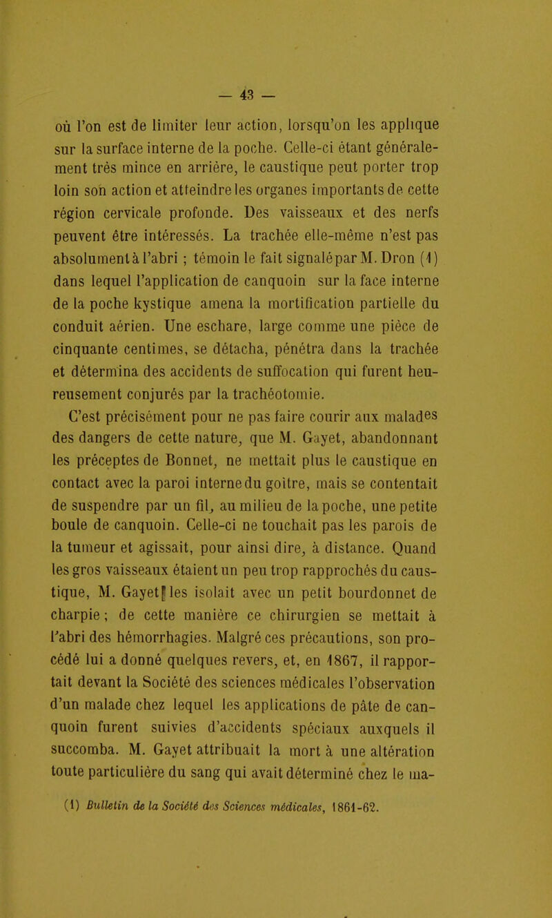 où l'on est de limiter leur action, lorsqu'on les applique sur la surface interne de la poche. Celle-ci étant générale- ment très mince en arrière, le caustique peut porter trop loin son action et atteindre les organes importants de cette région cervicale profonde. Des vaisseaux et des nerfs peuvent être intéressés. La trachée elle-même n'est pas absolument à l'abri ; témoin le fait signaléparM. Dron (4) dans lequel l'application de canquoin sur la face interne de la poche kystique amena la mortification partielle du conduit aérien. Une eschare, large comme une pièce de cinquante centimes, se détacha, pénétra dans la trachée et détermina des accidents de suffocation qui furent heu- reusement conjurés par la trachéotomie. C'est précisément pour ne pas faire courir aux malades des dangers de cette nature, que M. Gayet, abandonnant les préceptes de Bonnet, ne mettait plus le caustique en contact avec la paroi interne du goitre, mais se contentait de suspendre par un fil, au milieu de la poche, une petite boule de canquoin. Celle-ci ne touchait pas les parois de la tumeur et agissait, pour ainsi dire, à distance. Quand les gros vaisseaux étaient un peu trop rapprochés du caus- tique, M. Gayet £ les isolait avec un petit bourdonnet de charpie ; de cette manière ce chirurgien se mettait à l'abri des hémorrhagies. Malgré ces précautions, son pro- cédé lui a donné quelques revers, et, en 1867, il rappor- tait devant la Société des sciences médicales l'observation d'un malade chez lequel les applications de pâte de can- quoin furent suivies d'accidents spéciaux auxquels il succomba. M. Gayet attribuait la mort à une altération toute particulière du sang qui avait déterminé chez le ma-