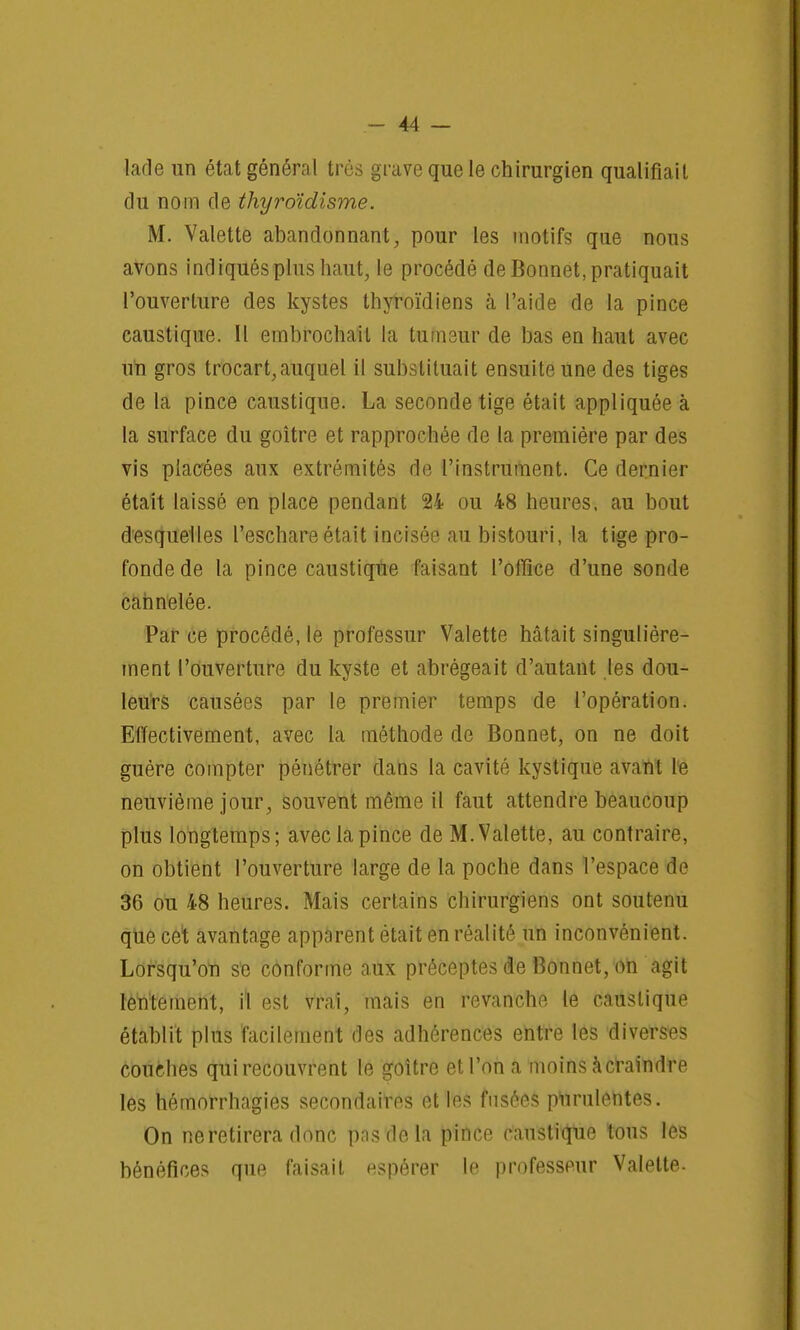 lade un état général très grave que le chirurgien qualifiait du nom de thyroïdisme. M. Valette abandonnant, pour les motifs que nous avons indiqués plus haut, le procédé de Bonnet, pratiquait l'ouverture des kystes thyroïdiens à l'aide de la pince caustique. Il embrochait la tumeur de bas en haut avec un gros trocart,auquel il substituait ensuite une des tiges de la pince caustique. La seconde tige était appliquée à la surface du goitre et rapprochée de la première par des vis placées aux extrémités de l'instrument. Ce dernier était laissé en place pendant 24 ou 48 heures, au bout desquelles l'eschareétait incisée au bistouri, la tige pro- fonde de la pince caustique faisant l'office d'une sonde cannelée. Par ce procédé, le professur Valette hâtait singulière- ment l'ouverture du kyste et abrégeait d'autant les dou- leurs causées par le premier temps de l'opération. Effectivement, avec la méthode de Bonnet, on ne doit guère compter pénétrer dans la cavité kystique avant Ife neuvième jour, souvent même il faut attendre beaucoup plus longtemps; avec la pince de M. Valette, au contraire, on obtient l'ouverture large de la poche dans l'espace de 36 ou 48 heures. Mais certains chirurgiens ont soutenu que cet avantage apparent était en réalité un inconvénient. Lorsqu'on se conforme aux préceptes de Bonnet, on agit lentement, \\ est vrai, mais en revanche le caustique établit plus facilement des adhérences entre les diverses couches qui recouvrent le goitre et l'on a moins à craindre les hémorrhagies secondaires et les fusées purulentes. On ne retirera donc pas de la pince caustique tous les bénéfices que faisait espérer le professeur Valette-