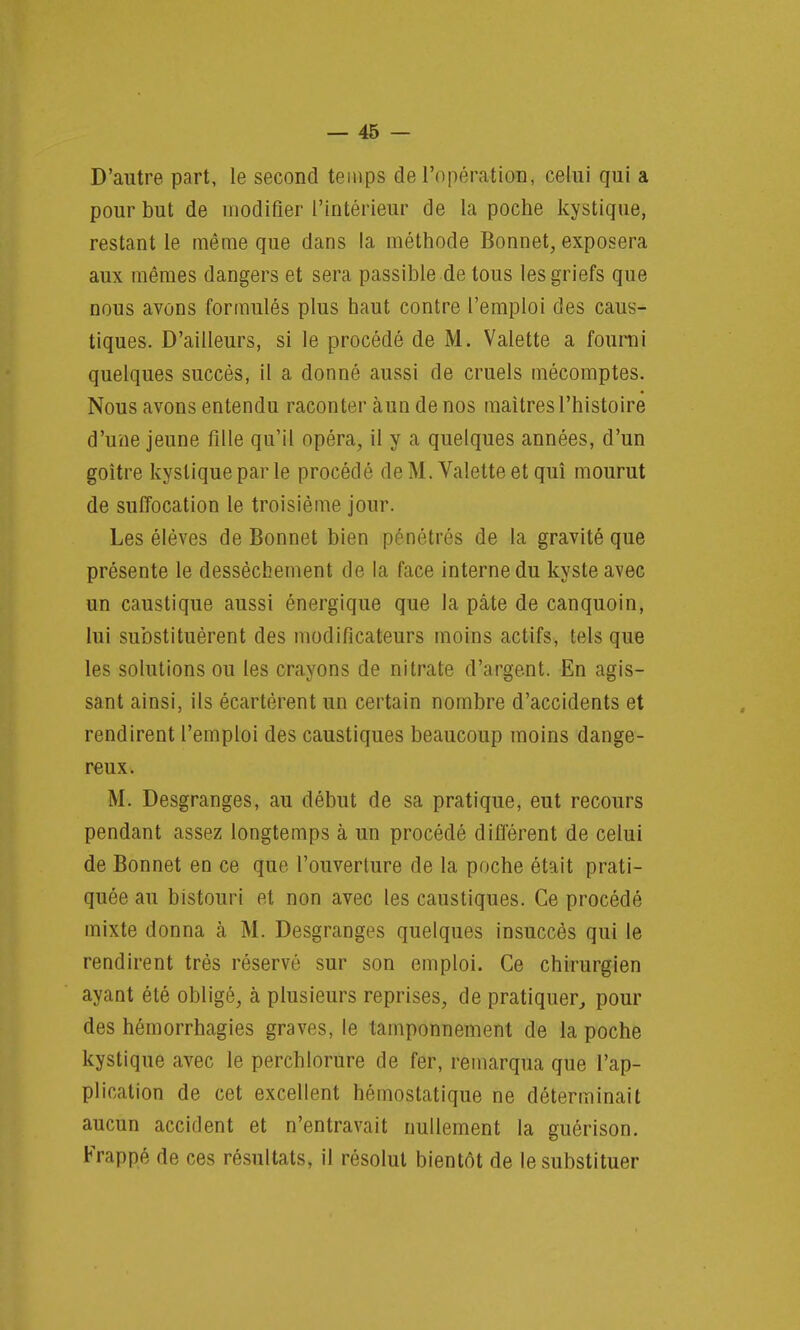 D'autre part, le second temps de l'opération, celui qui a pour but de modifier l'intérieur de la poche kystique, restant le même que dans la méthode Bonnet, exposera aux mêmes dangers et sera passible de tous les griefs que nous avons formulés plus haut contre l'emploi des caus- tiques. D'ailleurs, si le procédé de M. Valette a fourni quelques succès, il a donné aussi de cruels mécomptes. Nous avons entendu raconter àun de nos maîtres l'histoire d'une jeune fille qu'il opéra, il y a quelques années, d'un goitre kystique par le procédé de M. Valette et qui mourut de suffocation le troisième jour. Les élèves de Bonnet bien pénétrés de la gravité que présente le dessèchement de la face interne du kyste avec un caustique aussi énergique que la pâte de canquoin, lui substituèrent des modificateurs moins actifs, tels que les solutions ou les crayons de nitrate d'argent. En agis- sant ainsi, ils écartèrent un certain nombre d'accidents et rendirent l'emploi des caustiques beaucoup moins dange- reux. M. Desgranges, au début de sa pratique, eut recours pendant assez longtemps à un procédé différent de celui de Bonnet en ce que l'ouverture de la poche était prati- quée au bistouri et non avec les caustiques. Ce procédé mixte donna à M. Desgranges quelques insuccès qui le rendirent très réservé sur son emploi. Ce chirurgien ayant été obligé, à plusieurs reprises, de pratiquer, pour des hémorrhagies graves, le tamponnement de la poche kystique avec le perchlorure de fer, remarqua que l'ap- plication de cet excellent hémostatique ne déterminait aucun accident et n'entravait nullement la guérison. Frappé de ces résultats, il résolut bientôt de le substituer