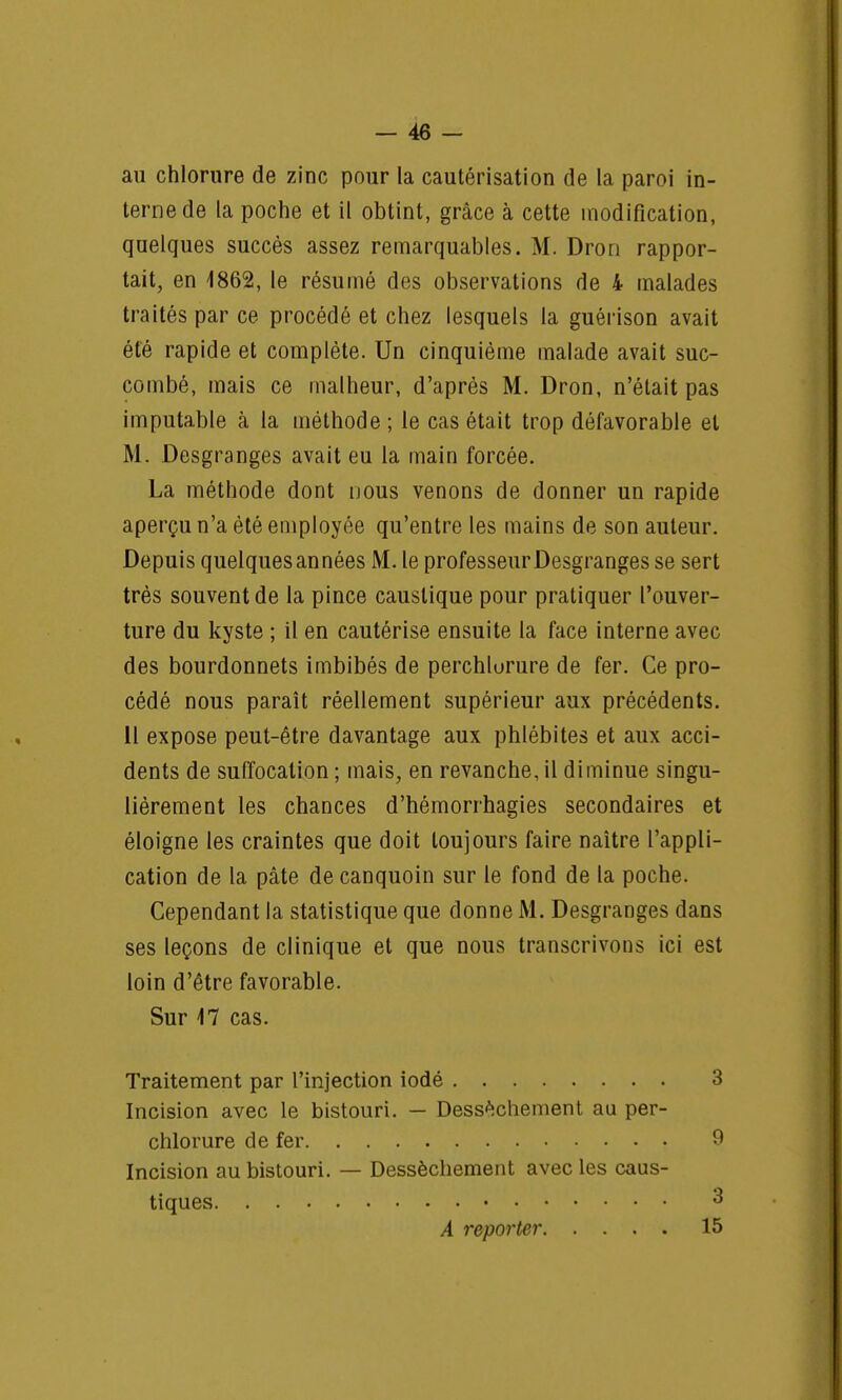 au chlorure de zinc pour la cautérisation de la paroi in- terne de la poche et il obtint, grâce à cette modification, quelques succès assez remarquables. M. Dron rappor- tait, en 1862, le résumé des observations de 4 malades traités par ce procédé et chez lesquels la guérison avait été rapide et complète. Un cinquième malade avait suc- combé, mais ce malheur, d'après M. Dron, n'était pas imputable à la méthode ; le cas était trop défavorable et M. Desgranges avait eu la main forcée. La méthode dont nous venons de donner un rapide aperçu n'a été employée qu'entre les mains de son auteur. Depuis quelques années M. le professeurDesgranges se sert très souvent de la pince caustique pour pratiquer l'ouver- ture du kyste ; il en cautérise ensuite la face interne avec des bourdonnets imbibés de perchlurure de fer. Ce pro- cédé nous paraît réellement supérieur aux précédents. 11 expose peut-être davantage aux phlébites et aux acci- dents de suffocation ; mais, en revanche, il diminue singu- lièrement les chances d'hémorrhagies secondaires et éloigne les craintes que doit toujours faire naître l'appli- cation de la pâte de canquoin sur le fond de la poche. Cependant la statistique que donne M. Desgranges dans ses leçons de clinique et que nous transcrivons ici est loin d'être favorable. Sur 17 cas. Traitement par l'injection iodé 3 Incision avec le bistouri. — Dessèchement au per- chlorure de fer 9 Incision au bistouri. — Dessèchement avec les caus- tiques 3 A reporter 15