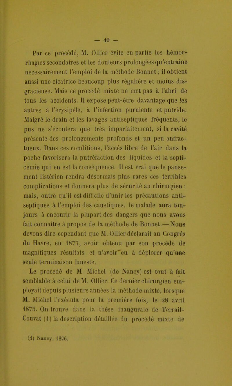 Par ce procédé, M. Ollier évite en partie les héuior- rhagies secondaires et les douleurs prolongées qu'entraîne nécessairement l'emploi de la méthode Bonnet ; il obtient aussi une cicatrice beaucoup plus régulière et moins dis- gracieuse. Mais ce procédé mixte ne met pas à l'abri de tous les accidents. 11 expose peut-être davantage que les autres à l'érysipèle, à l'infection purulente et putride. Malgré le drain et les lavages antiseptiques fréquents, le pus ne s'écoulera que très imparfaitement, si la cavité présente des prolongements profonds et un peu anfrac- tueux. Dans ces conditions, l'accès libre de l'air dans la poche favorisera la putréfaction des liquides et la septi- cémie qui en est la conséquence. Il est vrai que le panse- ment listérien rendra désormais plus rares ces terribles complications et donnera plus de sécurité au chirurgien : mais, outre qu'il est dillicile d'unir les précautions anti- septiques à l'emploi des caustiques, le malade aura tou- jours à encourir la plupart des dangers que nous avons fait connaître à propos de la méthode de Bonnet.— Nous devons dire cependant que M. Ollier déclarait au Congrès du Havre, en 1877, avoir obtenu par son procédé de magnifiques résultats et n'avoir'eu à déplorer qu'une seule terminaison funeste. Le procédé de M. Michel (de Nancy) est tout à fait semblable à celui de M. Ollier. Ce dernier chirurgien em- ployait depuis plusieurs années la méthode mixte, lorsque M. Michel l'exécuta pour la première fois, le 28 avril 1875. On trouve dans la thèse inaugurale de Terrail- Couvat (1) la description détaillée du procédé mixte de (1) Nancy, 1876.