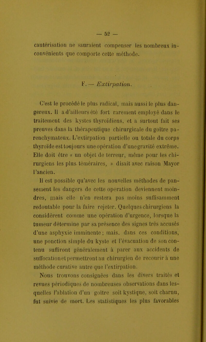cautérisation ne sauraient compenser les nombreux in- convénients que comporte cette méthode. F. — Extirpation. C'est le procédé le plus radical, mais aussi le plus dan- gereux. Il a d'ailleurs été fort rarement employé dans le traitement des kystes thyroïdiens, et a surtout fait ses preuves dans la thérapeutique chirurgicale du goitre pa- renchymateux. L'extirpation partielle ou totale du corps thyroïde est toujours uoe opération d'unegravité extrême. Elle doit être « un objet de terreur, même pour les chi- rurgiens les plus téméraires, » disait avec raison Mayor l'ancien. 11 est possible qu'avec les nouvelles méthodes de pan- sement les dangers de cette opération deviennent moin- dres, mais elle n'en restera pas moins suffisamment redoutable pour la faire rejeter. Quelques chirurgiens la considèrent comme une opération d'urgence, lorsque la tumeur détermine par sa présence des signes très accusés d'une asphyxie imminente ; mais, dans ces conditions, une ponction simple du kyste et l'évacuation de son con- tenu suffiront généralement à parer aux accidents de suffocationel permettront au chirurgien de recourir à une méthode curative autre que l'extirpation. Nous trouvons consignées dans les divers traités et revues périodiques de nombreuses observations dans les- quelles l'ablation d'un goitre soit kystique, soit charnu, fut suivie de mort. Les statistiques les plus favorables