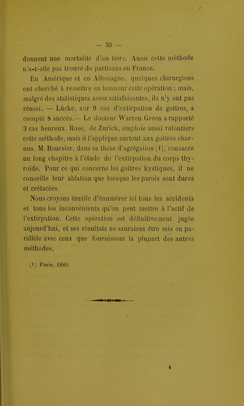 donnent une mortalité d'un tiers. Aussi cette méthode n'a-t-elle pas trouvé de partisans en France. En Amérique et en Allemagne, quelques chirurgiens ont cherché à remettre en honneur cette opération ; mais, malgré des statistiques assez satisfaisantes, ils n'y ont pas réussi. — Lùcke, sur 9 cas d'extirpation de goitres, a compté 8 succès.— Le docteur Warren Green a rapporté 3 cas heureux. Rose, de Zurich, emploie aussi volontiers cette méthode, mais il l'applique surtout aux goitres char- nus. M. Boursier, dans sa thèse d'agrégaiion (1), consacre un long chapitre à l'étude de l'extirpation du corps thy- roïde. Pour ce qui concerne les goitres kystiques, il ne conseille leur ablation que lorsque les parois sont dures et crétacées. Nous croyons inutile d'énumérer ici tous les accidents et tous les inconvénients qu'on peut mettre à l'actif de l'extirpation. Cette opération est définitivement jugée aujourd'hui, et ses résultats ne sauraient être mis en pa- rallèle avec ceux que fournissent la plupart des autres méthodes.