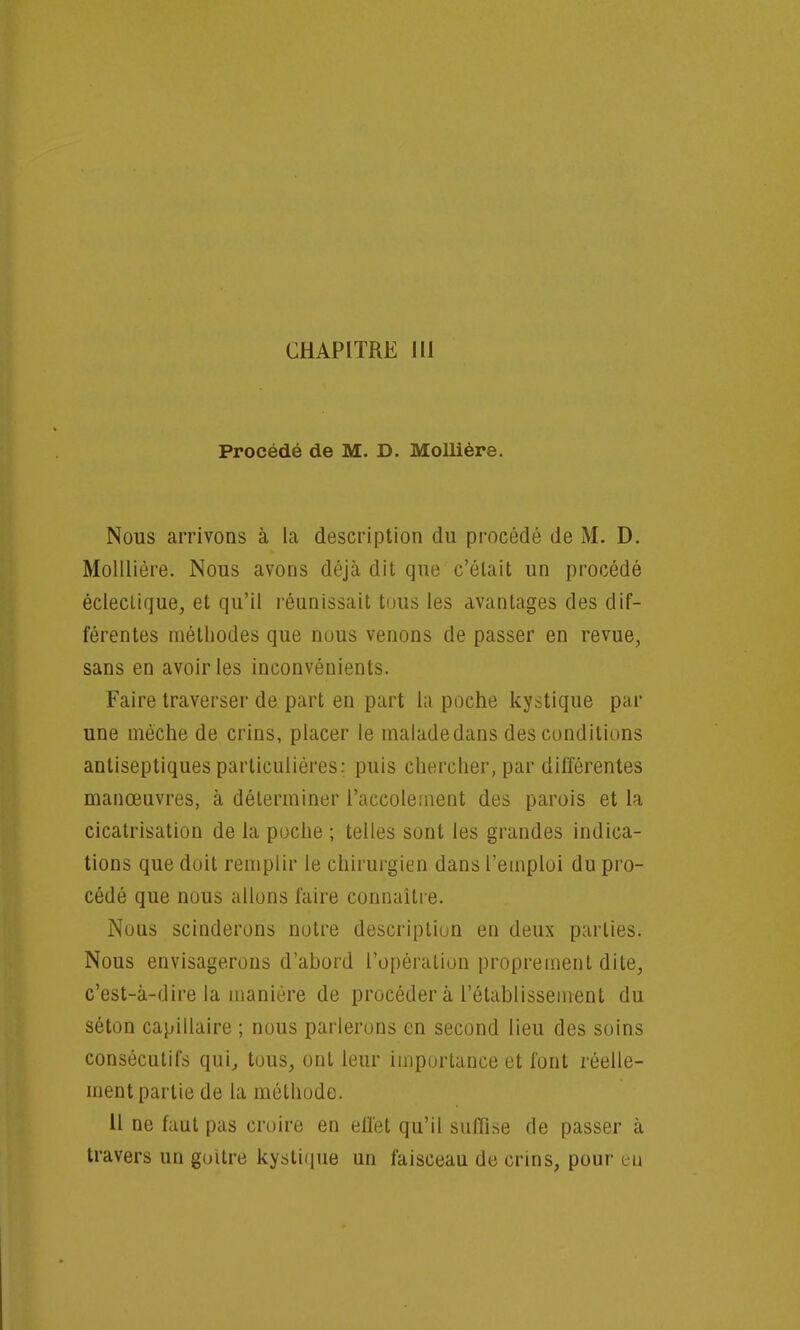 Procédé de M. D. Mollière. Nous arrivons à la description du procédé de M. D. Molllière. Nous avons déjà dit que c'était un procédé éclectique, et qu'il réunissait tous les avantages des dif- férentes méthodes que nous venons de passer en revue, sans en avoir les inconvénients. Faire traverser de part en part la poche kystique par une mèche de crins, placer le maladedans des conditions antiseptiques particulières: puis chercher, par différentes manœuvres, à déterminer l'accolement des parois et la cicatrisation de la poche ; telles sont les grandes indica- tions que doit remplir le chirurgien dans l'emploi du pro- cédé que nous allons faire connaître. Nous scinderons notre description en deux parties. Nous envisagerons d'abord l'opération proprement dite, c'est-à-dire la manière de procéder à l'établissement du séton capillaire ; nous parlerons en second lieu des soins consécutifs qui, tous, ont leur importance et font réelle- ment partie de la méthode. 11 ne faut pas croire en effet qu'il suffise de passer à travers un goitre kystique un faisceau de crins, pour eu