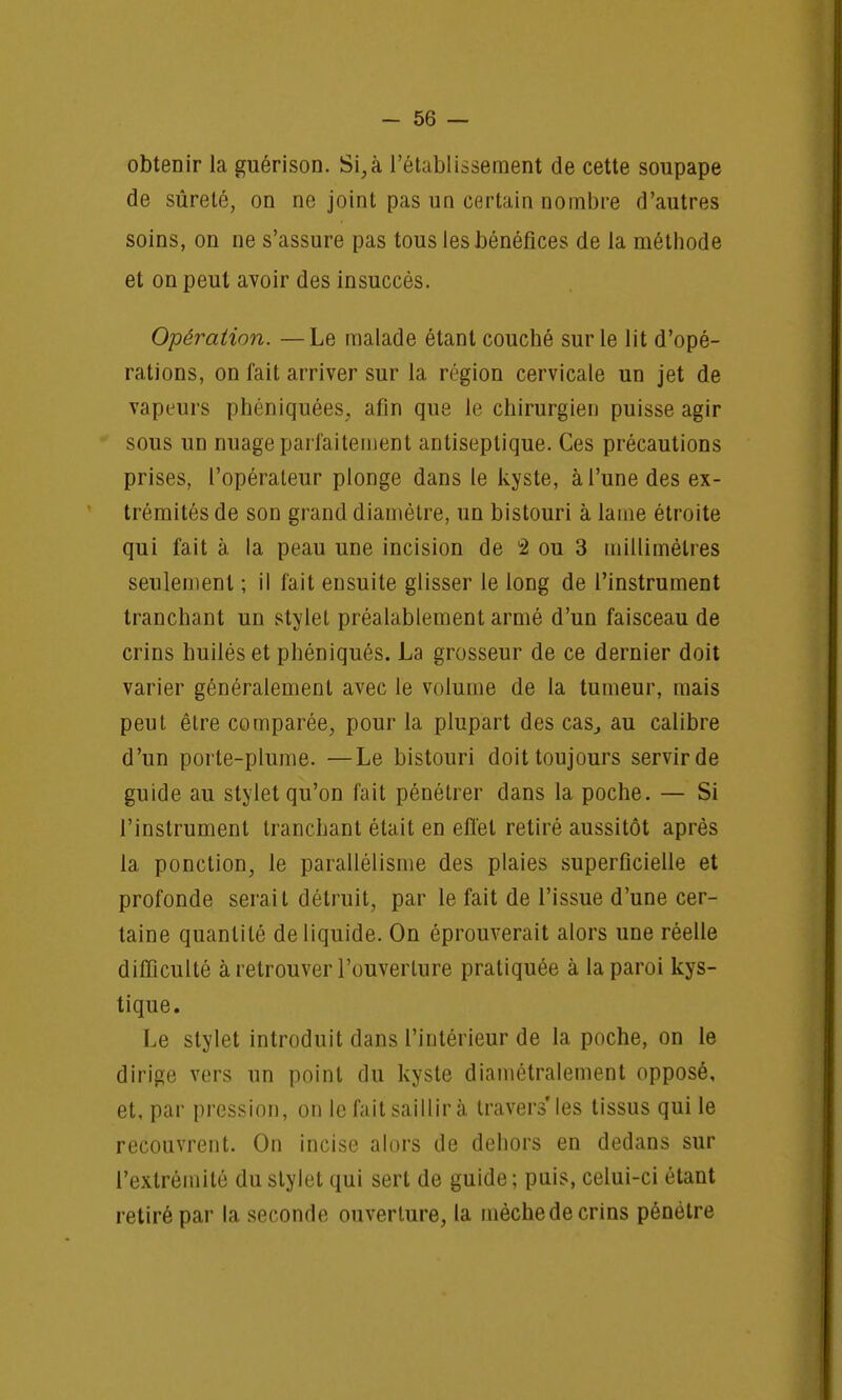 obtenir la guérison. Si, à l'établissement de cette soupape de sûreté, on ne joint pas un certain nombre d'autres soins, on ne s'assure pas tous les bénéfices de la méthode et on peut avoir des insuccès. Opération. —Le malade étant couché sur le lit d'opé- rations, on fait arriver sur la région cervicale un jet de vapeurs phéniquées, afin que le chirurgien puisse agir sous un nuage parfaitement antiseptique. Ces précautions prises, l'opérateur plonge dans le kyste, à l'une des ex- trémités de son grand diamètre, un bistouri à lame étroite qui fait à la peau une incision de 2 ou 3 millimètres seulement ; il fait ensuite glisser le long de l'instrument tranchant un stylet préalablement armé d'un faisceau de crins huilés et phéniqués. La grosseur de ce dernier doit varier généralement avec le volume de la tumeur, mais peut être comparée, pour la plupart des cas, au calibre d'un porte-plume. —Le bistouri doit toujours servirde guide au stylet qu'on fait pénétrer dans la poche. — Si l'instrument tranchant était en efl'el retiré aussitôt après la ponction, le parallélisme des plaies superficielle et profonde serait détruit, par le fait de l'issue d'une cer- taine quantité de liquide. On éprouverait alors une réelle difficulté à retrouver l'ouverture pratiquée à la paroi kys- tique. Le stylet introduit dans l'intérieur de la poche, on le dirige vers un point du kyste diamétralement opposé, et, par pression, on le fait saillir à travers* les tissus qui le recouvrent. On incise alors de dehors en dedans sur l'extrémité du stylet qui sert de guide ; puis, celui-ci étant retiré par la seconde ouverture, la mèche de crins pénétre