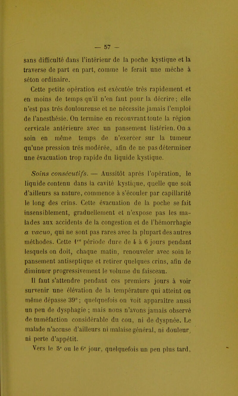 sans difficulté dans l'intérieur de la poche kystique et la traverse de part en part, comme le ferait une mèche à séton ordinaire. Cette petite opération est exécutée très rapidement et en moins de temps qu'il n'en faut pour la décrire ; elle n'est pas très douloureuse et ne nécessite jamais l'emploi de l'anesthésie. On termine en recouvrant toute la région cervicale antérieure avec un pansement listérien. On a soin en même temps de n'exercer sur la tumeur qu'une pression très modérée, afin de ne pas déterminer une évacuation trop rapide du liquide kystique. Soins consécutifs. — Aussitôt après l'opération, le liquide contenu dans la cavité kystique, quelle que soit d'ailleurs sa nature, commence à s'écouler par capillarité le long des crins. Cette évacuation de la poche se fait insensiblement, graduellement et n'expose pas les ma- lades aux accidents de la congestion et de l'hémorrhagie a vacuo, qui ne sont pas rares avec la plupart des autres méthodes. Cette 1re période dure de 4 à 6 jours pendant lesquels on doit, chaque matin, renouveler avec soin le pansement antiseptique et retirer quelques crins, afin de diminuer progressivement le volume du faisceau. 11 faut s'attendre pendant ces premiers jours à voir survenir une élévation de la température qui atteint ou même dépasse 39° ; quelquefois on voit apparaître aussi un peu de dysphagie ; mais nous n'avons jamais observé de tuméfaction considérable du cou, ni de dyspnée. Le malade n'accuse d'ailleurs ni malaise général, ni douleur, ni perte d'appétit. Vers le 5e ou le fi' jour, quelquefois un peu plus tard,