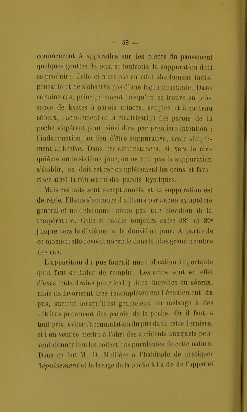 commencent à apparaîlre sur les pièces du pansement quelques gouttes de pus, si toutefois La suppuration doit se produire. Celle-ci n'est pas en effet absolument indis- pensable et ne s'observe pas d'une façon constante. Dans certains cas, principalement lorsqu'on se trouve en pré- sence de kystes à parois minces, souples et à contenu séreux, l'accolement et la cicatrisation des parois de la poche s'opèrent pour ainsi dire par première intention ; l'inflammation, au lieu d'être suppurative, reste simple- ment adhésive. Dans ces circonstances, si, vers le cin- quième ou le sixième jour, on ne voit pas la suppuration s'établir, on doit retirer complètement les crins et favo- riser ainsi la rétraction des parois kystiques. Mais ces faits sont exceptionnels et la suppuration est de règle. Elle ne s'annonce d'ailleurs par aucun symptôme général et ne détermine même pas une élévation de la température. Celle-ci oscille toujours entre 38° et 39° jusque vers le dixième ou le douzième jour. A partir de ce moment elle devient normale dans le plus grand nombre des cas. L'apparition du pus fournit une indication importante qu'il faut se hâter de remplir. Les crins sont en effet d'excellents drains pour les liquides limpides ou séreux, mais ils favorisent très incomplètement l'écoulement du pus, surtout lorsqu'il est grumeleux ou mélangé à des détritus provenant des parois de la poche. Or il faut, à tout prix, éviter l'accumulation du pus dans cette dernière, si l'on veut se mettre à l'abri des accidents auxquels peu- vent donner lieu les collections purulentes de cette nature. Dans ce but M D. Mollière a l'habitude de pratiquer ^épuisement et le lavage de la poche à l'aide de l'apparei