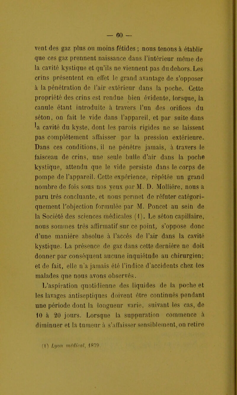 vent des gaz plus ou moins fétides ; nous tenons à établir que ces gaz prennent naissance dans l'intérieur même de la cavité kystique et qu'ils ne viennent pas du dehors. Les crins présentent en effet le grand avantage de s'opposer à la pénétration de l'air extérieur dans la poche. Cette propriété des crins est rendue bien évidente, lorsque, la canule étant introduite à travers l'un des orifices du séton, on fait le vide dans l'appareil, et par suite dans ^a cavité du kyste, dont les parois rigides ne se laissent pas complètement affaisser par la pression extérieure. Dans ces conditions, il ne pénètre jamais, à travers le faisceau de crins, une seule bulle d'air dans la poche kystique, attendu que le vide persiste dans le corps de pompe de l'appareil. Cette expérience, répétée un grand nombre de fois sous nos yeux par M. D. Mollière, nous a paru très concluante, et nous permet de réfuter catégori- quement l'objection formulée par M. Poncet au sein de la Société des sciences médicales (1). Le séton capillaire, nous sommes très affirmatif sur ce point, s'oppose donc d'une manière absolue à l'accès de l'air dans la cavité kystique. La présence de gaz dans cette dernière ne doit donner par conséquent aucune inquiétude au chirurgien; et de fait, elle n'a jamais été l'indice d'accidents chez les malades que nous avons observés. L'aspiration quotidienne des liquides de la poche et les lavages antiseptiques doivent être continués pendant une période dont la longueur varie, suivant les cas, de 10 à 20 jours. Lorsque la suppuration commence à diminuer et la tumeur à s'affaisser sensiblement, on retire