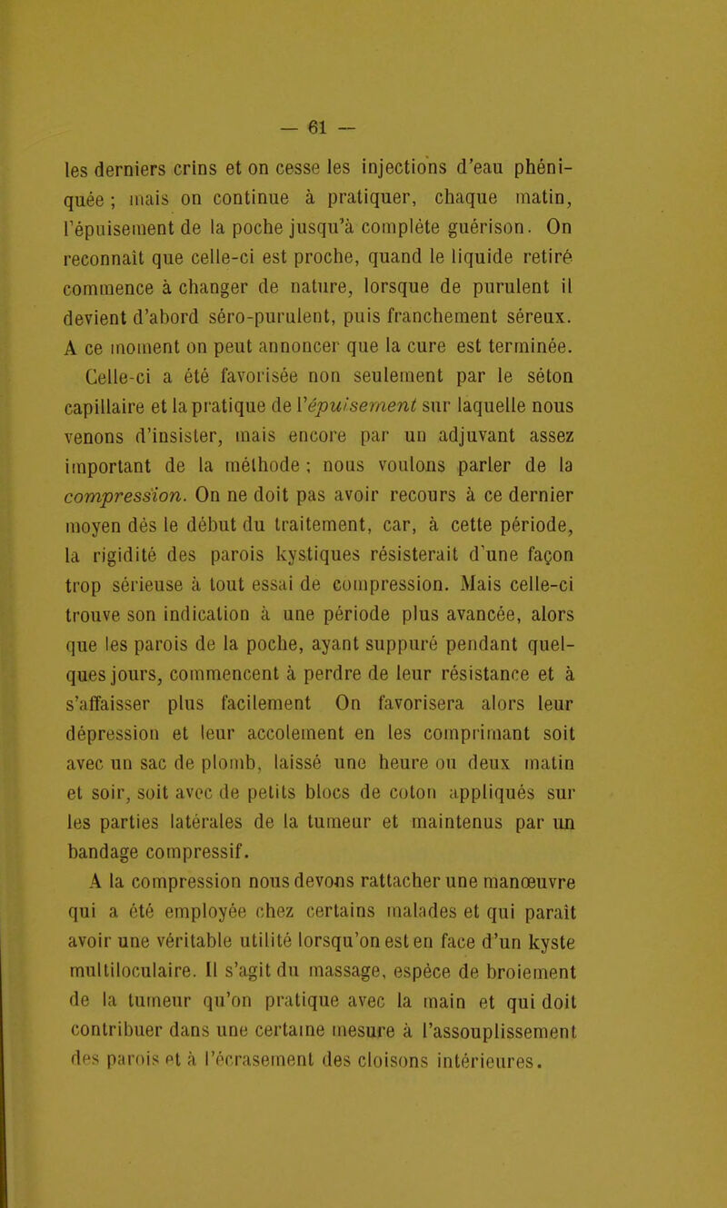les derniers crins et on cesse les injections d'eau phéni- quée ; mais on continue à pratiquer, chaque matin, l'épuisement de la poche jusqu'à complète guérison. On reconnaît que celle-ci est proche, quand le liquide retiré commence à changer de nature, lorsque de purulent il devient d'abord séro-purulent, puis franchement séreux. A ce moment on peut annoncer que la cure est terminée. Celle-ci a été favorisée non seulement par le séton capillaire et la pratique de ['épuisement sur laquelle nous venons d'insister, mais encore par un adjuvant assez important de la méthode ; nous voulons parler de la compression. On ne doit pas avoir recours à ce dernier moyen dès le début du traitement, car, à cette période, la rigidité des parois kystiques résisterait d'une façon trop sérieuse à tout essai de compression. Mais celle-ci trouve son indication cà une période plus avancée, alors que les parois de la poche, ayant suppuré pendant quel- ques jours, commencent à perdre de leur résistance et à s'affaisser plus facilement On favorisera alors leur dépression et leur accolement en les comprimant soit avec un sac de plomb, laissé une heure ou deux malin et soir, soit avec de petits blocs de coton appliqués sur les parties latérales de la tumeur et maintenus par un bandage compressif. A la compression nous devons rattacher une manœuvre qui a été employée chez certains malades et qui parait avoir une véritable utilité lorsqu'on est en face d'un kyste multiloculaire. Il s'agit du massage, espèce de broiement de la tumeur qu'on pratique avec la main et qui doit contribuer dans une certaine mesure à l'assouplissement rtfs parois et à l'écrasement des cloisons intérieures.
