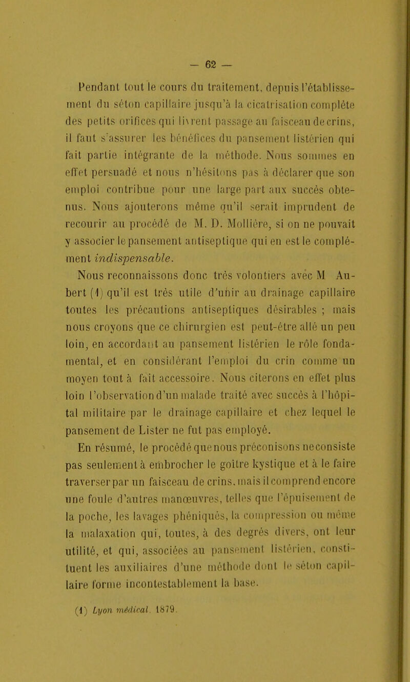 Pendant tout le cours du traitement, depuis l'établisse- ment du séton capillaire jusqu'à la cicatrisation complète des petits orifices qui livrent passage au faisceau de crins, il faut s'assurer les bénéfices du pansement lislérien qui fait partie intégrante de la méthode. Nous sommes en effet persuadé et nous n'hésitons pas à déclarer que son emploi contribue pour une large part aux succès obte- nus. Nous ajouterons même qu'il serait imprudent de recourir au procédé de M. D. Mollière, si on ne pouvait y associer le pansement antiseptique qui en est le complé- ment indispensable. Nous reconnaissons donc très volontiers avec M Au- bert (1) qu'il est très utile d'unir au drainage capillaire toutes les précautions antiseptiques désirables ; mais nous croyons que ce chirurgien est peut-être allé un peu loin, en accordant au pansement listérien le rôle fonda- mental, et en considérant l'emploi du crin comme un moyen tout à fait accessoire. Nous citerons en effet plus loin l'observation d'un malade traité avec succès à l'hôpi- tal militaire par le drainage capillaire et chez lequel le pansement de Lister ne fut pas employé. En résumé, le procédé quenous préconisons neconsiste pas seulement à embrocher le goitre kystique et à le faire traverser par un faisceau de crins, mais il coin prend encore une foule d'autres manœuvres, telles que l'épuisement de la poche, les lavages phéniqués, la compression ou même la malaxalion qui, toutes, à des degrés divers, ont leur utilité, et qui, associées au pansement, listérien, consti- tuent les auxiliaires d'une méthode dont le séton capil- laire forme incontestablement la base.