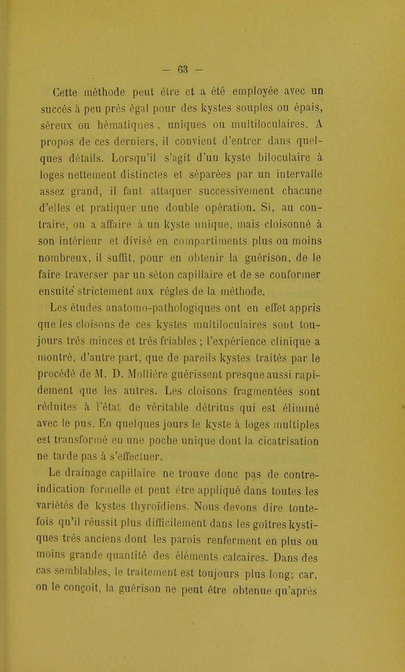 Cette méthode peut être et a été employée avec un succès à peu près égal pour des kystes souples ou épais, séreux ou hématiqnes , uniques ou multiloculaires. A propos de ces derniers, il convient d'entrer dans quel- ques détails. Lorsqu'il s'agit d'un kyste biloculaire à loges nettement distinctes et séparées par un intervalle assez grand, il faut attaquer successivement chacune d'elles et pratiquer une double opération. Si, au con- traire, on a affaire a un kyste unique, mais cloisonné à son intérieur et divisé en compartiments plus ou moins nombreux, il suffit, pour en obtenir la guérison, de le faire traverser par un séton capillaire et de se conformer ensuite strictement aux règles de la méthode. Les études anatomo-pathologiques ont en effet appris que les cloisons de ces kystes multiloculaires sont tou- jours très minces et très friables ; l'expérience clinique a montré, d'autre part, que de pareils kystes traités par le procédé de M. D. Mollière guérissent presque aussi rapi- dement que les autres. Les cloisons fragmentées sont réduites à l'état de véritable détritus qui est éliminé avec le pus. En quelques jours le kyste a loges multiples est transformé en une poGhe unique dont la cicatrisation ne tarde pas à s'effectuer. Le drainage capillaire ne trouve donc pas de contre- indication formelle et peut être appliqué dans toutes les variétés de kystes thyroïdiens. Nous devons dire toute- fois qu'il réussit plus difficilement dans les goitres kysti- ques très anciens dont les parois renferment en plus ou moins grande quantité des éléments calcaires. Dans des cas semblables, le traitement est toujours plus long; car, on le conçoit, la guérison ne peut être obtenue qu'après