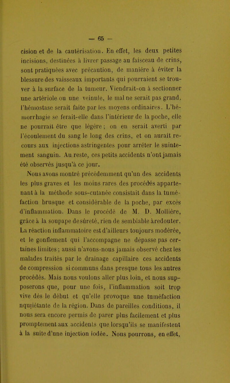 cisioD et de la cautérisation. En effet, les deux petites incisions, destinées à livrer passage au faisceau de crins, sont pratiquées avec précaution, de manière à éviter la blessure des vaisseaux importants qui pourraient se trou- ver à la surface de la tumeur. Viendrait-on à. sectionner une artériole ou une veinule, le mal ne serait pas grand, l'hémostase serait faite par les moyens ordinaires. L'hé- morrhagie se ferait-elle dans l'intérieur de la poche, elle ne pourrait être que légère ; on en serait averti par l'écoulement du sang le long des crins, et on aurait re- cours aux injections astringentes pour arrêter le suinte- ment sanguin. Au reste, ces petits accidents n'ont jamais été observés jusqu'à ce jour. Nous avons montré précédemment qu'un des accidents les plus graves et les moins rares des procédés apparte- nant à la méthode sous-cutanée consistait dans la tumé- faction brusque et considérable de la poche, par excès d'inflammation. Dans le procédé de M. D. Mollière, grâce à la soupape desûrelé, rien de semblable àredouter. La réaction inflammatoire est d'ailleurs toujours modérée, et le gonflement qui l'accompagne ne dépasse pas cer- taines limites ; aussi n'avons-nous jamais observé chez les malades traités par le drainage capillaire ces accidents de compression si communs dans presque tous les autres procédés. Mais nous voulons aller plus loin, et nous sup- poserons que, pour une fois, l'inflammation soit trop vive dés le début et qu'elle provoque une tuméfaction nqmiétante de la région. Dans de pareilles conditions, il nous sera encore permis de parer plus facilement et plus promptementaux accidents que lorsqu'ils se manifestent à la suite d'une injection iodée. Nous pourrons, en effet,