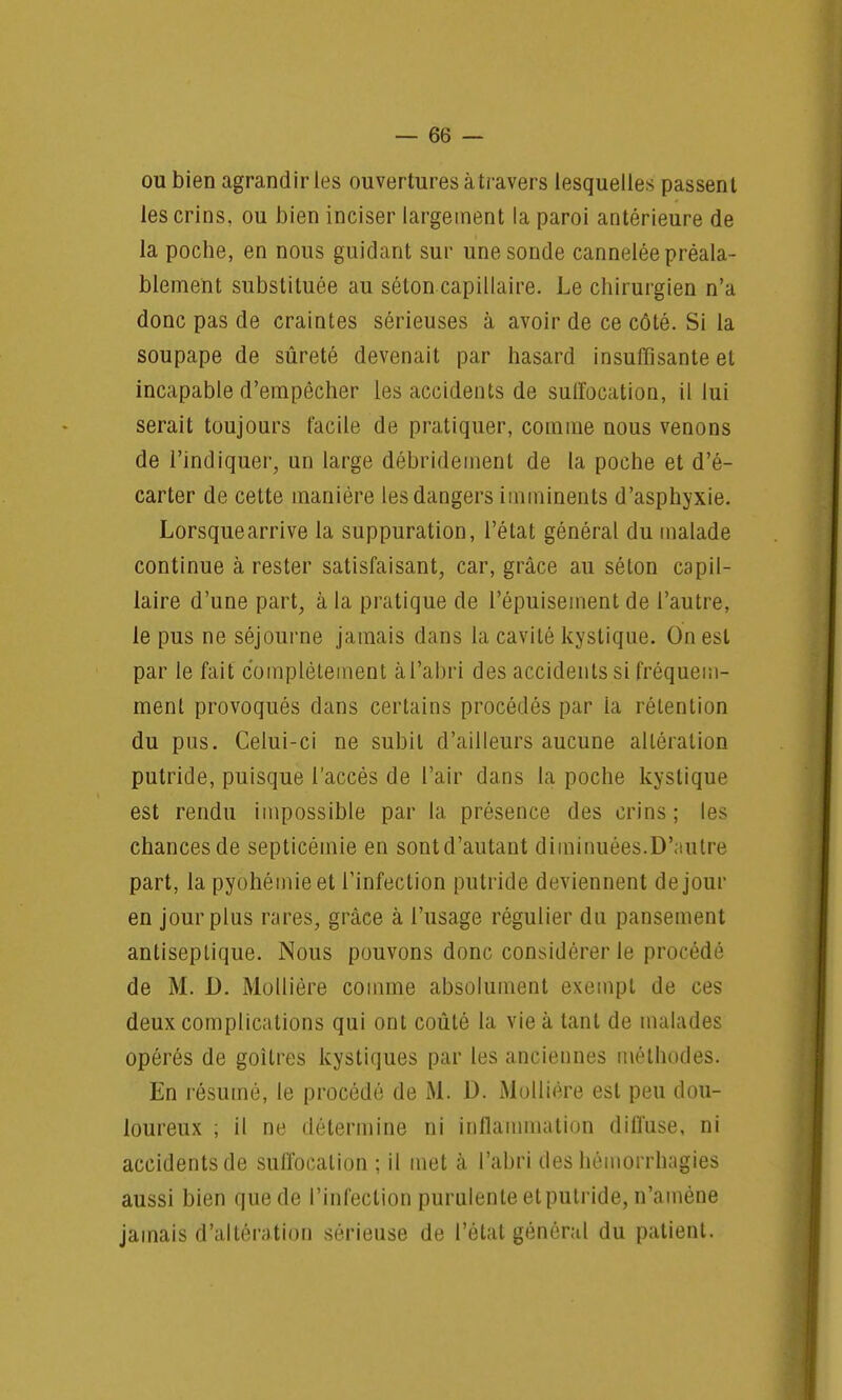 ou bien agrand ir les ouvertures à travers lesquelles passen t les crins, ou bien inciser largement la paroi antérieure de la poche, en nous guidant sur une sonde cannelée préala- blement substituée au séton capillaire. Le chirurgien n'a donc pas de craintes sérieuses à avoir de ce côté. Si la soupape de sûreté devenait par hasard insuffisante et incapable d'empêcher les accidents de suffocation, il lui serait toujours facile de pratiquer, comme nous venons de l'indiquer, un large débridernent de la poche et d'é- carter de cette manière les dangers imminents d'asphyxie. Lorsque arrive la suppuration, l'état général du malade continue à rester satisfaisant, car, grâce au séton capil- laire d'une part, à la pratique de l'épuisement de l'autre, le pus ne séjourne jamais dans la cavité kystique. On est par le fait complètement à l'abri des accidents si fréquem- ment provoqués dans certains procédés par la rétention du pus. Celui-ci ne subit d'ailleurs aucune altération putride, puisque l'accès de l'air dans la poche kystique est rendu impossible par la présence des crins; les chances de septicémie en sont d'autant diminuées.D'autre part, la pyohémieet l'infection putride deviennent de jour en jour plus rares, grâce à l'usage régulier du pansement antiseptique. Nous pouvons donc considérer le procédé de M. D. Mollière comme absolument exempt de ces deux complications qui ont coûté la vie à tant de malades opérés de goitres kystiques par les anciennes méthodes. En résumé, le procédé de M. D. Mollière est peu dou- loureux ; il ne détermine ni inflammation difl'use, ni accidents de suffocation ; il met à l'abri des hémorrhagies aussi bien quede l'infection purulenteetputride,n'amène jamais d'altération sérieuse de l'état général du patient.