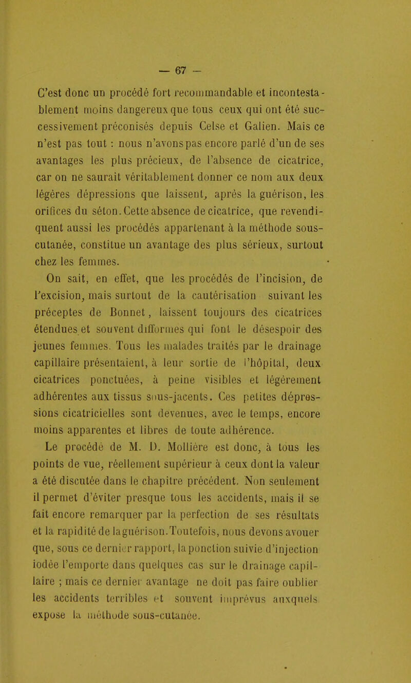 C'est donc un procédé fort reeommandable et incontesta- blement moins dangereux que tous ceux qui ont été suc- cessivement préconisés depuis Celse et Galien. Mais ce n'est pas tout : nous n'avons pas encore parlé d'un de ses avantages les plus précieux, de l'absence de cicatrice, car on ne saurait véritablement donner ce nom aux deux légères dépressions que laissent, après la guérison, les orifices du séton. Cette absence de cicatrice, que revendi- quent aussi les procédés appartenant à la méthode sous- cutanée, constitue un avantage des plus sérieux, surtout chez les femmes. On sait, en effet, que les procédés de l'incision, de l'excision, mais surtout de la cautérisation suivant les préceptes de Bonnet, laissent toujours des cicatrices étendues et souvent difformes qui font le désespoir des jeunes femmes. Tous les malades traités par le drainage capillaire présentaient, à leur sortie de l'hôpital, deux cicatrices ponctuées, à peine visibles et légèrement adhérentes aux tissus suus-jacents. Ces petites dépres- sions cicatricielles sont devenues, avec le temps, encore moins apparentes et libres de toute adhérence. Le procédé de M. D. Mollière est donc, à tous les points de vue, réellement supérieur à ceux dont la valeur a été discutée dans le chapitre précédent. Non seulement il permet d'éviter presque tous les accidents, mais il se fait encore remarquer par la perfection de ses résultats et la rapidité de la guérison.Toutefois, nous devons avouer que, sous ce dernier rapport, la ponction suivie d'injection iodée l'emporte dans quelques cas sur le drainage capil- laire ; mais ce dernier avantage ne doit pas faire oublier les accidents terribles et souvent imprévus auxquels expose la mùthude sous-cutanée.