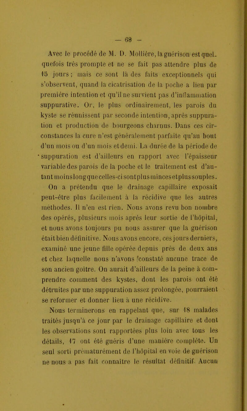 Avec le procédé de M. D. Molliére, laguérison est quel- quefois très prompte et ne se fait pas attendre plus de 15 jours; mais ce sont là des faits exceptionnels qui s'observent, quand la cicatrisation de la poche a lieu par première intention et qu'il ne survient pas d'inflammation suppurative. Or, le plus ordinairement, les parois du kyste se réunissent par seconde intention, après suppura- tion et production de bourgeons charnus. Dans ces cir- constances la cure n'est généralement parfaite qu'au bout d'un mois ou d'un mois etdemi. La durée de la période de •suppuration est d'ailleurs en rapport avec l'épaisseur variable des parois de la poche et le traitement est d'au- tant moinslongquecelles-ci sont plus minces etplus souples. On a prétendu que le drainage capillaire exposait peut-être plus facilement à la récidive que les autres méthodes. Il n'en est rien. Nous avons revu bon nombre des opérés, plusieurs mois après leur sortie de l'hôpital, et nous avons toujours pu nous assurer que la guérison était bien définitive. Nous avons encore, ces jours derniers, examiné une jeune fille opérée depuis près de deux ans et chez laquelle nous n'avons constaté aucune trace de son ancien goitre. On aurait d'ailleurs de la peine à com- prendre comment des kystes, dont les parois ont été détruites par une suppuration assez prolongée, pourraient se reformer et donner lieu à une récidive. Nous terminerons en rappelant que, sur 18 malades traités jusqu'à ce jour par le drainage capillaire et dont les observations sont rapportées plus loin avec tous les détails, il ont été guéris d'une mauière complète. Un seul sorti prématurément de l'hôpital en voie de guérison ne nous a pas fait connaître le résultat définitif. Aucun