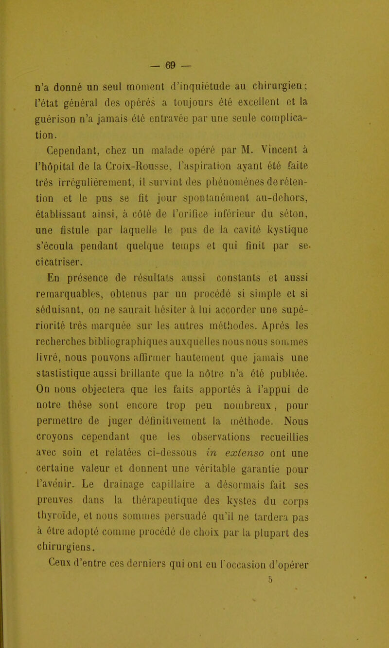 n'a donné un seul moment d'inquiétude au chirurgien; l'état général des opérés a toujours été excellent et la guérison n'a jamais été entravée par une seule complica- tion. Cependant, chez un malade opéré par M. Vincent à l'hôpital de la Croix-Rousse, l'aspiration ayant été faite très irrégulièrement, il survint des phénomènes de réten- tion et le pus se fit jour spontanément au-dehors, établissant ainsi, à côté de l'orifice inférieur du séton, une fistule par laquelle le pus de la cavité kystique s'écoula pendant quelque temps et qui finit par se. cicatriser. En présence de résultats aussi constants et aussi remarquables, obtenus par un procédé si simple et si séduisant, on ne saurait hésiter à lui accorder une supé- riorité très marquée sur les autres méthodes. Après les recherches bibliographiques auxquelles nous nous sommes livré, nous pouvons affirmer hautement que jamais une staslistique aussi brillante que la nôtre n'a été publiée. On nous objectera que les faits apportés à l'appui de notre thèse sont encore trop peu nombreux, pour permettre de juger définitivement la méthode. Nous croyons cependant que les observations recueillies avec soin et relatées ci-dessous in extenso ont une certaine valeur et donnent une véritable garantie pour l'avenir. Le drainage capillaire a désormais fait ses preuves dans la thérapeutique des kystes du corps thyroïde, et nous sommes persuadé qu'il ne lardera pas à être adopté comme procédé de choix par la plupart des chirurgiens. Ceux d'entre ces derniers qui ont eu l'occasion d'opérer 5