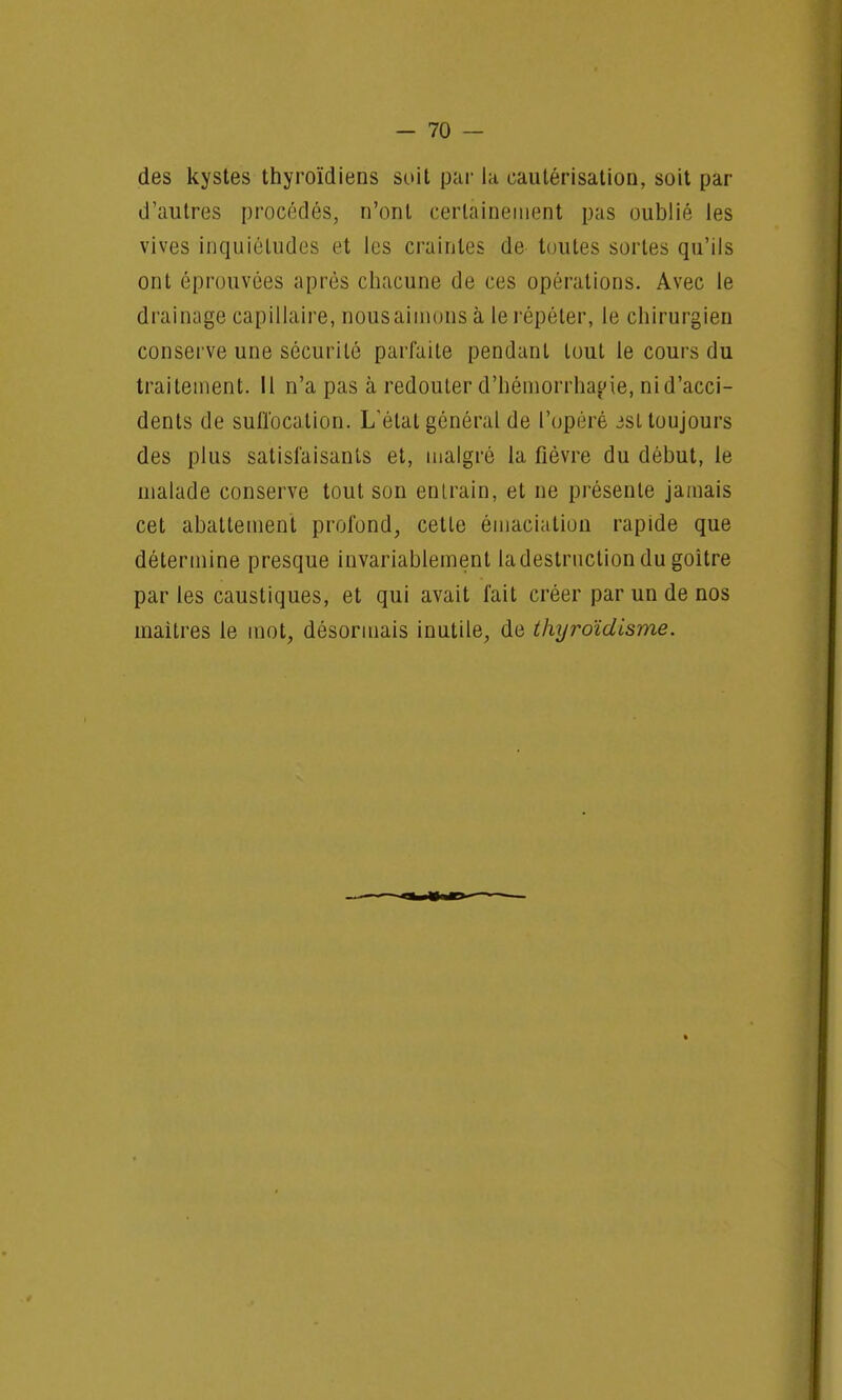 des kystes thyroïdiens soit par la cautérisation, soit par d'autres procédés, n'ont certainement pas oublié les vives inquiétudes et les craintes de toutes sortes qu'ils ont éprouvées après chacune de ces opérations. Avec le drainage capillaire, nous aimons à le répéter, le chirurgien conserve une sécurité parfaite pendant tout le cours du traitement. 11 n'a pas à redouter d'hémorrha^ie, ni d'acci- dents de suffocation. L'état général de l'opéré jsl toujours des plus satisfaisants et, malgré la fièvre du début, le malade conserve tout son entrain, et ne présente jamais cet abattement profond, cette émaciation rapide que détermine presque invariablement la destruction du goitre par les caustiques, et qui avait fait créer par un de nos maitres le mot, désormais inutile, de thyroïdlsme.