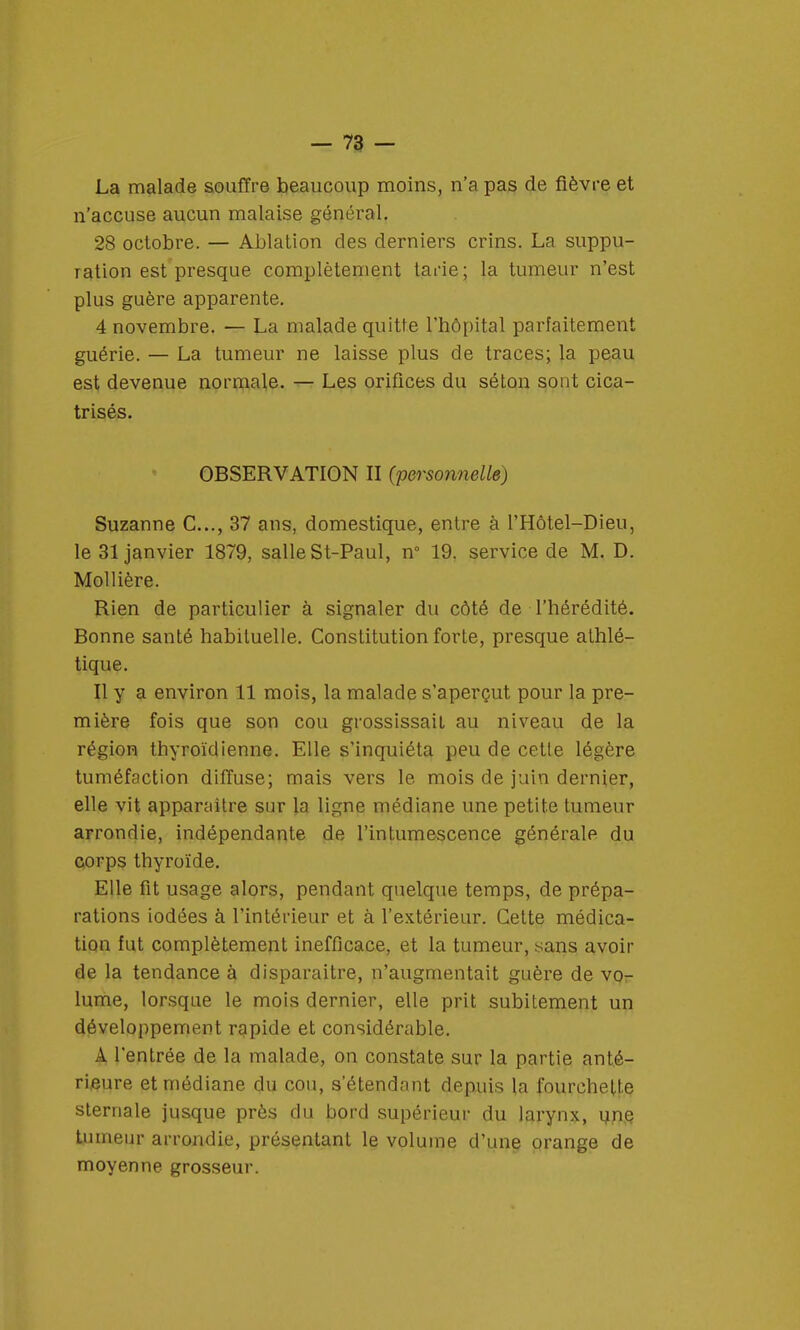 La malade souffre beaucoup moins, n'a pas de fièvre et n'accuse aucun malaise général. 28 octobre. — Ablation des derniers crins. La suppu- ration est presque complètement tarie; la tumeur n'est plus guère apparente. 4 novembre. — La malade quitte l'hôpital parfaitement guérie. — La tumeur ne laisse plus de traces; la peau est devenue normale. — Les orifices du séton sont cica- trisés. OBSERVATION II (personnelle) Suzanne C..., 37 ans, domestique, entre à l'Hôtel-Dieu, le 31 janvier 1879, salle St-Paul, n° 19. service de M. D. Mollière. Rien de particulier à signaler du côté de l'hérédité. Bonne santé habituelle. Constitution forte, presque athlé- tique. Il y a environ 11 mois, la malade s'aperçut pour la pre- mière fois que son cou grossissait au niveau de la région thyroïdienne. Elle s'inquiéta peu de cette légère tuméfaction diffuse; mais vers le mois de juin dernier, elle vit apparaître sur la ligne médiane une petite tumeur arrondie, indépendante de l'intumescence générale du corps thyroïde. Elle fit usage alors, pendant quelque temps, de prépa- rations iodées à l'intérieur et à l'extérieur. Cette médica- tion fut complètement inefficace, et la tumeur, sans avoir de la tendance à disparaître, n'augmentait guère de vor lume, lorsque le mois dernier, elle prit subitement un développement rapide et considérable. A l'entrée de la malade, on constate sur la partie anté- rieure et médiane du cou, s'étendant depuis la fourchette sternale jusque près du bord supérieur du larynx, une tumeur arrondie, présentant le volume d'une orange de moyenne grosseur.