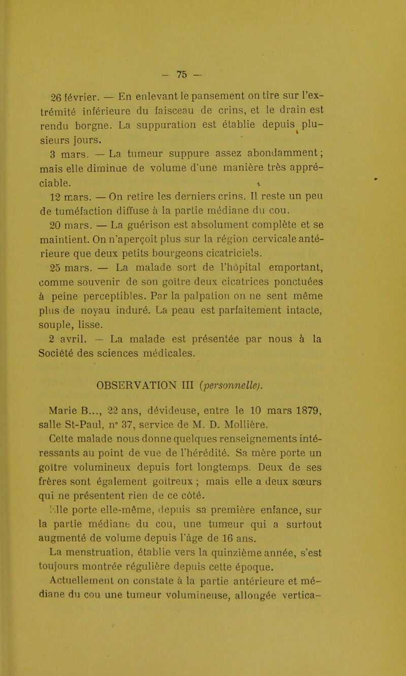 - 75- 26 février. — En enlevant le pansement on tire sur l'ex- trémité inférieure du faisceau de crins, et le drain est rendu borgne. La suppuration est établie depuis^ plu- sieurs jours. 3 mars. — La tumeur suppure assez abondamment; mais elle diminue de volume d'une manière très appré- ciable, t 12 mars. — On retire les derniers crins. Il reste un peu de tuméfaction diffuse à la partie médiane du cou. 20 mars. — La guérison est absolument complète et se maintient. On n'aperçoit plus sur la région cervicale anté- rieure que deux petits bourgeons cicatriciels. 25 mars. — La malade sort de l'hôpital emportant, comme souvenir de son goitre deux cicatrices ponctuées à peine perceptibles. Par la palpation on ne sent même plus de noyau induré. La peau est parfaitement intacte, souple, lisse. 2 avril. — La malade est présentée par nous à la Société des sciences médicales. OBSERVATION III (personnelle). Marie B..., 22 ans, dévideuse, entre le 10 mars 1879, salle St-Paul, n° 37, service de M. D. Mollière. Celte malade nous donne quelques renseignements inté- ressants au point de vue de l'hérédité. Sa mère porte un goitre volumineux depuis fort longtemps. Deux de ses frères sont également goitreux ; mais elle a deux sœurs qui ne présentent rien de ce côté. Elle porte elle-même, depuis sa première enfance, sur la partie médiane du cou, une tumeur qui a surtout augmenté de volume depuis l'âge de 16 ans. La menstruation, établie vers la quinzième année, s'est toujours montrée régulière depuis cette époque. Actuellement on constate à la partie antérieure et mé- diane du cou une tumeur volumineuse, allongée vertica-