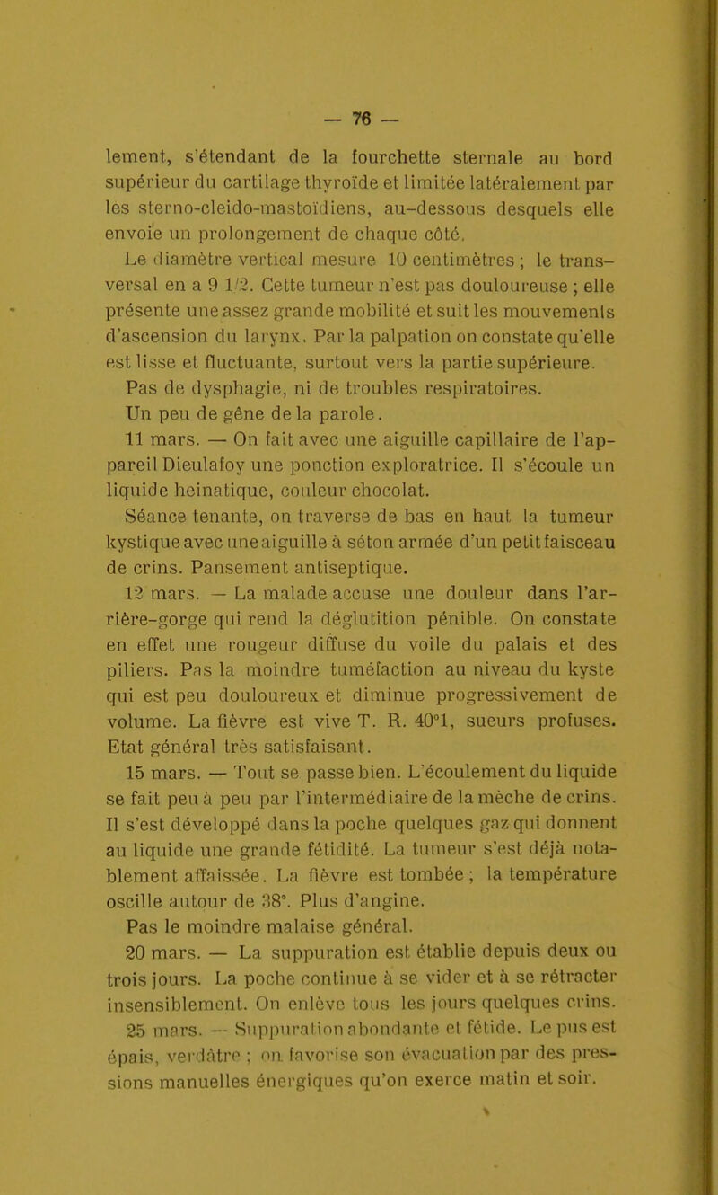 lement, s'étendant de la fourchette sternale au bord supérieur du cartilage thyroïde et limitée latéralement par les sterno-cleido-mastoïdiens, au-dessous desquels elle envoie un prolongement de chaque côté, Le diamètre vertical mesure 10 centimètres ; le trans- versal en a 9 1/2. Cette tumeur n'est pas douloureuse ; elle présente une assez grande mobilité et suit les mouvemenls d'ascension du larynx. Par la palpation on constate qu'elle est lisse et fluctuante, surtout vers la partie supérieure. Pas de dysphagie, ni de troubles respiratoires. Un peu de gêne de la parole. 11 mars. — On Fait avec une aiguille capillaire de l'ap- pareil Dieulafoy une ponction exploratrice. Il s'écoule un liquide heinatique, couleur chocolat. Séance tenante, on traverse de bas en haut la tumeur kystique avec uneaiguille à séton armée d'un petit faisceau de crins. Pansement antiseptique. 12 mars. — La malade accuse une douleur dans l'ar- rière-gorge qui rend la déglutition pénible. On constate en effet une rougeur diffuse du voile du palais et des piliers. Pas la moindre tuméfaction au niveau du kyste qui est peu douloureux et diminue progressivement de volume. La fièvre est vive T. R. 40°1, sueurs profuses. Etat général très satisfaisant. 15 mars. — Tout se passe bien. L'écoulement du liquide se fait peu à peu par l'intermédiaire de la mèche de crins. Il s'est développé dans la poche quelques gaz qui donnent au liquide une grande fétidité. La tumeur s'est déjà nota- blement affaissée. La fièvre est tombée ; la température oscille autour de 38°. Plus d'angine. Pas le moindre malaise général. 20 mars. — La suppuration est établie depuis deux ou trois jours. La poche continue à se vider et à se rétracter insensiblement. On enlève tous les jours quelques crins. 25 mars. — Suppuration abondante et fétide. Le pus est épais, verdàtre ; on. favorise son évacuation par des pres- sions manuelles énergiques qu'on exerce matin et soir.
