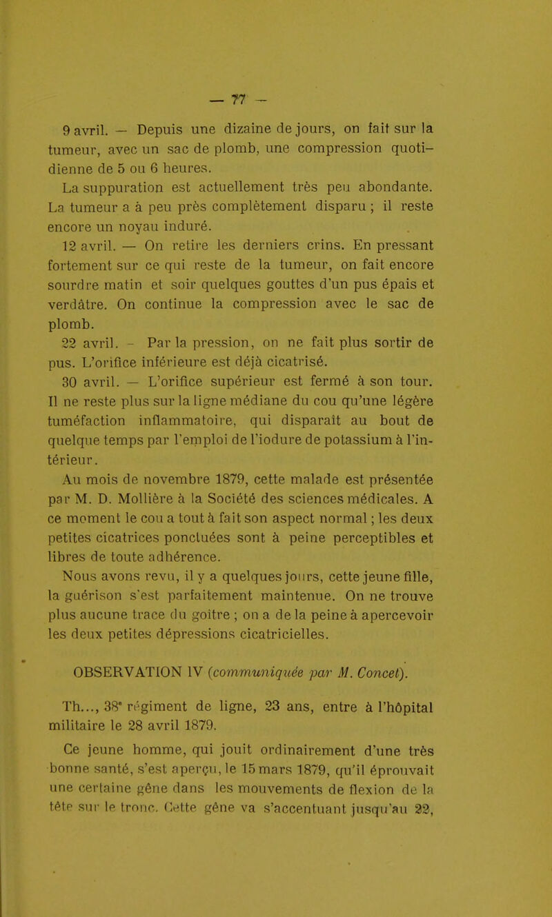 9 avril. — Depuis une dizaine de jours, on fait sur la tumeur, avec un sac de plomb, une compression quoti- dienne de 5 ou 6 heures. La suppuration est actuellement très peu abondante. La tumeur a à peu près complètement disparu ; il reste encore un noyau induré. 12 avril. — On retire les derniers crins. En pressant fortement sur ce qui reste de la tumeur, on fait encore sourdre matin et soir quelques gouttes d'un pus épais et verdâtre. On continue la compression avec le sac de plomb. 22 avril. - Parla pression, on ne fait plus sortir de pus. L'orifice inférieure est déjà cicatrisé. 30 avril. — L'orifice supérieur est fermé à son tour. Il ne reste plus sur la ligne médiane du cou qu'une légère tuméfaction inflammatoire, qui disparaît au bout de quelque temps par remploi de l'iodure de potassium à l'in- térieur. Au mois de novembre 1879, cette malade est présentée par M. D. Mollière à la Société des sciences médicales. A ce moment le cou a tout à fait son aspect normal ; les deux petites cicatrices ponctuées sont à peine perceptibles et libres de toute adhérence. Nous avons revu, il y a quelques jours, cette jeune fille, la guérison s'est parfaitement maintenue. On ne trouve plus aucune trace du goitre ; on a de la peine à apercevoir les deux petites dépressions cicatricielles. OBSERVATION IV (communiquée par M. Concet). Th..., 38* régiment de ligne, 23 ans, entre à l'hôpital militaire le 28 avril 1879. Ce jeune homme, qui jouit ordinairement d'une très bonne santé, s'est aperçu, le 15mars 1879, qu'il éprouvait une certaine gêne dans les mouvements de flexion de la tête sur le tronc. Cette gêne va s'accentuant jusqu'au 22,