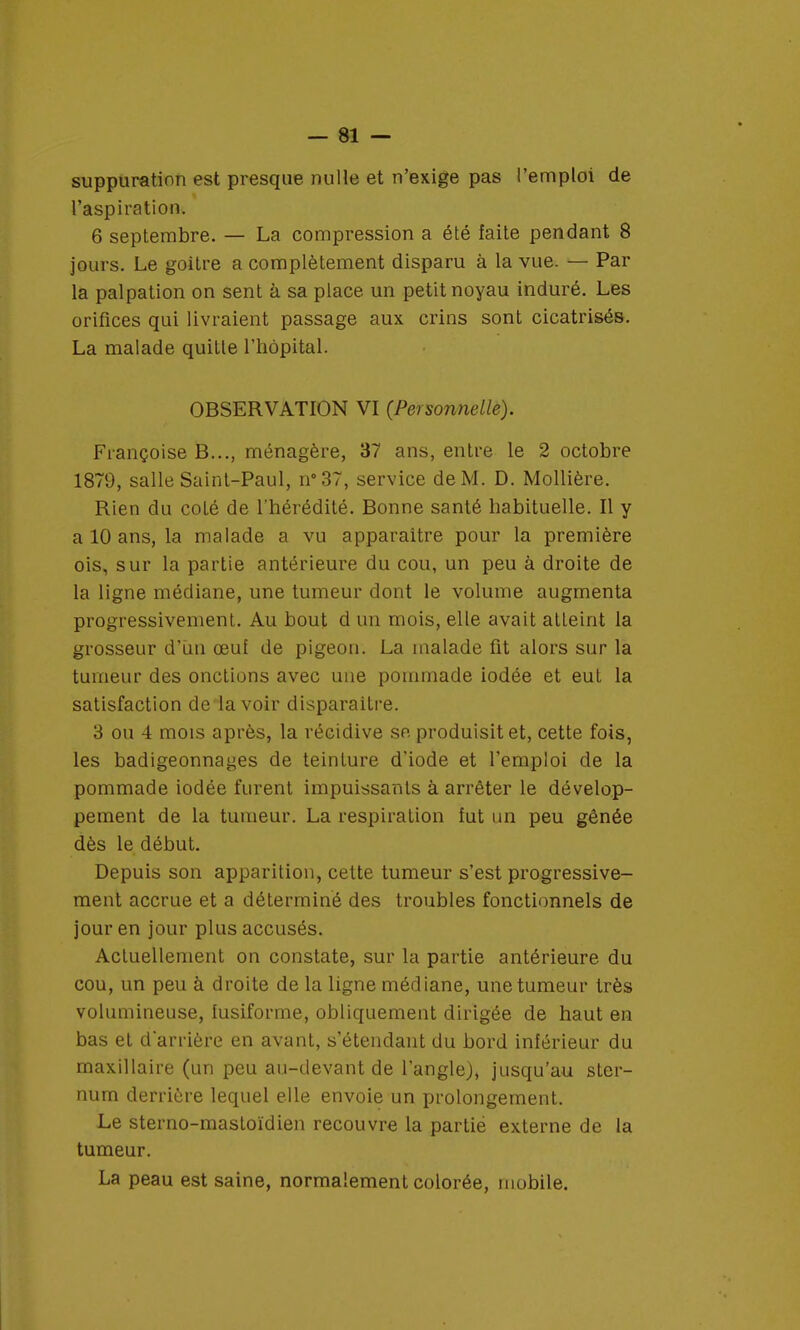 suppuration est presque nulle et n'exige pas l'emploi de l'aspiration. 6 septembre. — La compression a été faite pendant 8 jours. Le goitre a complètement disparu à la vue. — Par la palpation on sent à sa place un petit noyau induré. Les orifices qui livraient passage aux crins sont cicatrisés. La malade quitte l'hôpital. OBSERVATION VI (Personnelle). Françoise B..., ménagère, 37 ans, entre le 2 octobre 1879, salle Saint-Paul, n°37, service de M. D. Mollière. Rien du colé de l'hérédité. Bonne santé habituelle. Il y a 10 ans, la malade a vu apparaitre pour la première ois, sur la partie antérieure du cou, un peu à droite de la ligne médiane, une tumeur dont le volume augmenta progressivement. Au bout d un mois, elle avait atteint la grosseur d'ïin œuf de pigeon. La malade fit alors sur la tumeur des onctions avec une pommade iodée et eut la satisfaction de lavoir disparaître. 3 ou 4 mois après, la récidive se produisit et, cette fois, les badigeonnages de teinture d'iode et l'emploi de la pommade iodée furent impuissants à arrêter le dévelop- pement de la tumeur. La respiration fut un peu gênée dès le début. Depuis son apparition, cette tumeur s'est progressive- ment accrue et a déterminé des troubles fonctionnels de jour en jour plus accusés. Actuellement on constate, sur la partie antérieure du cou, un peu à droite de la ligne médiane, une tumeur très volumineuse, fusiforme, obliquement dirigée de haut en bas et d'arrière en avant, s'étendant du bord inférieur du maxillaire (un peu au-devant de l'angle), jusqu'au ster- num derrière lequel elle envoie un prolongement. Le sterno-mastoïdien recouvre la partie externe de la tumeur. La peau est saine, normalement colorée, mobile.
