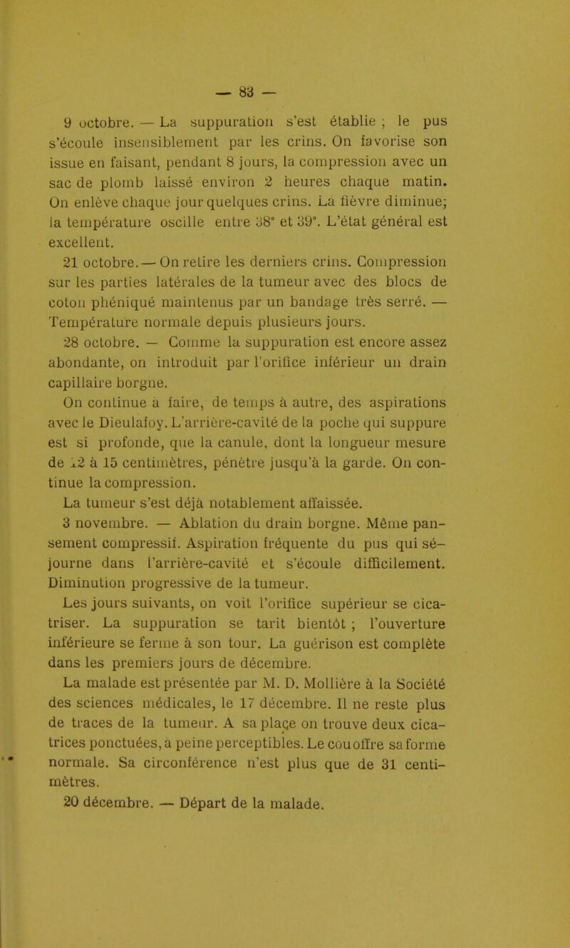 9 octobre. — La suppuration s'est établie ; le pus s'écoule insensiblement par les crins. On favorise son issue en faisant, pendant 8 jours, la compression avec un sac de plomb laissé environ 2 heures chaque matin. On enlève chaque jour quelques crins. Là fièvre diminue; la température oscille entre 38° et 39°. L'état général est excellent. 21 octobre.— OnreLire les derniers crins. Compression sur les parties latérales de la tumeur avec des blocs de coton phéniqué maintenus par un bandage très serré. — Température normale depuis plusieurs jours. 28 octobre. — Comme la suppuration est encore assez abondante, on introduit par l'orifice inférieur un drain capillaire borgne. On continue à faire, de temps à autre, des aspirations avec le Dieulafoy. L'arrière-cavité de la poche qui suppure est si profonde, que la canule, dont la longueur mesure de !l2 à 15 centimètres, pénètre jusqu'à la garde. On con- tinue la compression. La tumeur s'est déjà notablement affaissée. 3 novembre. — Ablation du drain borgne. Même pan- sement compressiï. Aspiration fréquente du pus qui sé- journe dans l'arrière-cavité et s'écoule difficilement. Diminution progressive de la tumeur. Les jours suivants, on voit l'orifice supérieur se cica- triser. La suppuration se tarit bientôt ; l'ouverture inférieure se ferme à son tour. La guérison est complète dans les premiers jours de décembre. La malade est présentée par M. D. Mollière à la Société des sciences médicales, le 17 décembre. Il ne reste plus de traces de la tumeur. A sa place on trouve deux cica- trices ponctuées, à peine perceptibles. Le cou offre sa forme normale. Sa circonférence n'est plus que de 31 centi- mètres. 20 décembre. — Départ de la malade.