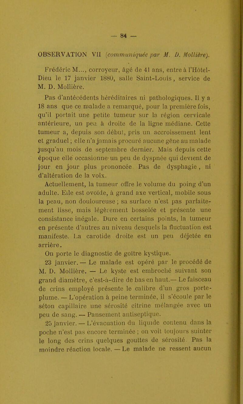 OBSERVATION VII (communiquée par M. D. Mollière). Frédéric M..., corroyeur, âgé de 41 ans, entre à l'Hôtel- Dieu le 17 janvier 1880, salle Saint-Louis, service de M. D. Mollière. Pas d'antécédents héréditaires ni pathologiques. Il y a 18 ans que ce malade a remarqué, pour la première fois, qu'il portait une petite tumeur sur la région cervicale antérieure, un peu à droite de la ligne médiane. Cette tumeur a, depuis son début, pris un accroissement lent et graduel; elle n'a jamais procuré aucune gêne au malade jusqu'au mois de septembre dernier. Mais depuis cette époque elle occasionne-un peu de dyspnée qui devient de jour en jour plus prononcée. Pas de dysphagie , ni d'altération de la voix. Actuellement, la tumeur offre le volume du poing d'un adulte. Elle est ovoïde, à grand axe vertical, mobile sous la peau, non douloureuse; sa surlace n'est pas parfaite- ment lisse, mais légèiement bosselée et présente une consistance inégale. Dure en certains points, la tumeur en présente d'autres au niveau desquels la fluctuation est manifeste. La carotide droite est un peu déjetée en arrière. On porte le diagnostic de goitre kystique. 23 janvier.— Le malade est opéré par le procédé de M. D. Mollière. — Le kyste est embroché suivant son grand diamètre, c'est-à-dire de bas en haut.— Le faisceau de crins employé présente le calibre d'un gros porte- plume. — L'opération à peine terminée, il s'écoule par le séton capillaire une sérosité citrine mélangée avec un peu de sang. — Pansement antiseptique. 25 janvier. — L'évacuation du liquide contenu dans la poche n'est pas encore terminée ; on voit toujours suinter le long des crins quelques gouttes de sérosité Pas la moindre réaction locale.—Le malade ne ressent aucun