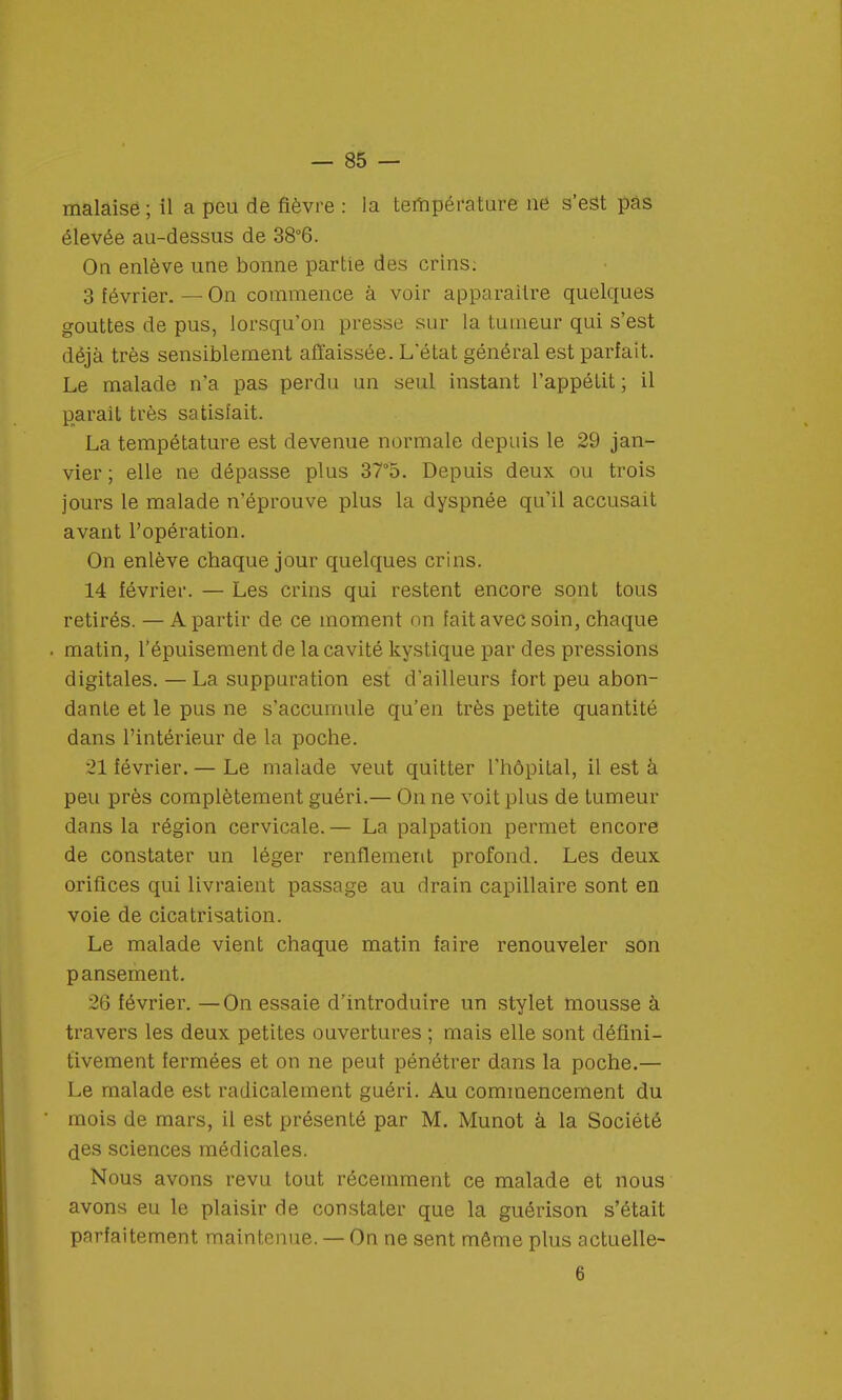 malaisé ; il a peu de fièvre : la température ne s'est pas élevée au-dessus de 38°6. On enlève une bonne partie des crins: 3 février. — On commence à voir apparaître quelques gouttes de pus, lorsqu'on presse sur la tumeur qui s'est déjà très sensiblement affaissée. L'état général est parfait. Le malade n'a pas perdu un seul instant l'appétit; il parait très satisfait. La tempétature est devenue normale depuis le 29 jan- vier ; elle ne dépasse plus 37°5. Depuis deux ou trois jours le malade n'éprouve plus la dyspnée qu'il accusait avant l'opération. On enlève chaque jour quelques crins. 14 février. — Les crins qui restent encore sont tous retirés. — A partir de ce moment on fait avec soin, chaque matin, l'épuisement de la cavité kystique par des pressions digitales. — La suppuration est d'ailleurs fort peu abon- dante et le pus ne s'accumule qu'en très petite quantité dans l'intérieur de la poche. 21 février. — Le malade veut quitter l'hôpital, il est à peu près complètement guéri.— On ne voit plus de tumeur dans la région cervicale. — La palpation permet encore de constater un léger renflement profond. Les deux orifices qui livraient passage au drain capillaire sont en voie de cicatrisation. Le malade vient chaque matin faire renouveler son pansement. 26 février. —On essaie d'introduire un stylet mousse à travers les deux petites ouvertures ; mais elle sont défini- tivement fermées et on ne peut pénétrer dans la poche.— Le malade est radicalement guéri. Au commencement du mois de mars, il est présenté par M. Munot à la Société des sciences médicales. Nous avons revu tout récemment ce malade et nous avons eu le plaisir de constater que la guérison s'était parfaitement maintenue. — On ne sent même plus actuelle- 6