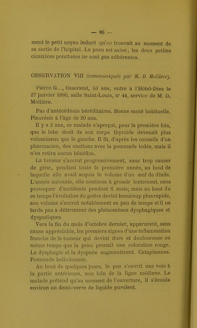 ment le petit noyau induré qu'on trouvait au moment de sa sortie de l'hôpital. La peau est saine; les deux petites cicatrices ponctuées ne sont pas adhérentes. OBSERVATION VIII (communiquée pœr M. D. Mollière). Pierre G..., tisserand, 53 ans, entre à l'Hôtel-Dieu le 27 janvier 1880, salle Saint-Louis, n° 44, service de M. D. Mollière. Pas d'antécédents héréditaires. Bonne santé habituelle. Pleurésie à l'âge de 20 ans. Il y a 2 ans, ce malade s'aperçut, pour la première fois, que le lobe droit de son corps thyroïde devenait plus volumineux que le gauche. Il fit, d'après les conseils d'un pharmacien, des onctions avec la pommade iodée, mais il n'en retira aucun bénéfice. La tumeur s'accrut progressivement, sans trop causer de gêne, pendant toute la première année, au bout de laquelle elle avait acquis le volume d'un œuf de dinde. L'année suivante, elle continua à grossir lentement, sans provoquer d'accidents' pendant 6 mois; mais au bout de ce temps l'évolution du goitre devint beaucoup plus rapide, son volume s'accrut notablement en peu de temps et il ne tarda pas à déterminer des phénomènes dysphagiques et dyspnéiques Vers la fin du mois d'octobre dernier, apparurent, sans cause appréciable, les premiers signes d'une inflammation franche de la tumeur qui devint dure et douloureuse en môme temps que la peau prenait une coloration rouge. La dysphagie et la dyspnée augmentèrent. Cataplasmes. Pommade belladonnée. Au bout de quelques jours, le pus s'ouvrit une voie à la partie antérieure, non loin de la ligne médiane. Le malade prétend qu'au moment de l'ouverture, il s'écoula environ un demi-verre de liquide purulent.