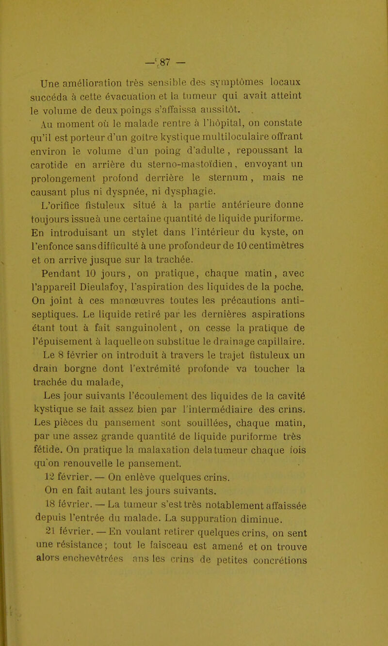 Une amélioration très sensible des symptômes locaux succéda à cette évacuation et la tumeur qui avait atteint le volume de deux poings s'affaissa aussitôt. . Au moment où le malade rentre à l'hôpital, on constate qu'il est porteur d'un goitre kystique multiloculaire offrant environ le volume d'un poing d'adulte , repoussant la carotide en arrière du sterno-mastoïdien, envoyant un prolongement profond derrière le sternum, mais ne causant plus ni dyspnée, ni dysphagie. L'orifice fistuleux situé à la partie antérieure donne toujours issueà une certaine quantité de liquide puriforme. En introduisant un stylet dans l'intérieur du kyste, on l'enfonce sans difficulté à une profondeur de 10 centimètres et on arrive jusque sur la trachée. Pendant 10 jours, on pratique, chaque matin, avec l'appareil Dieulafoy, l'aspiration des liquides de la poche. On joint à ces manœuvres toutes les précautions anti- septiques. Le liquide retiré par les dernières aspirations étant tout à fait sanguinolent, on cesse la pratique de l'épuisement à laquelle on substitue le drainage capillaire. Le 8 février on introduit à travers le trajet fistuleux un drain borgne dont l'extrémité profonde va toucher la trachée du malade, Les jour suivants l'écoulement des liquides de la cavité kystique se fait assez bien par l'intermédiaire des crins. Les pièces du pansement sont souillées, chaque matin, par une assez grande quantité de liquide puriforme très fétide. On pratique la malaxation delà tumeur chaque l'ois qu'on renouvelle le pansement. 12 février. — On enlève quelques crins. On en fait autant les jours suivants. 18 février. — La tumeur s'est très notablement affaissée depuis l'entrée du malade. La suppuration diminue. 21 février. — En voulant retirer quelques crins, on sent une résistance ; tout le faisceau est amené et on trouve alors enchevêtrées ans les crins de petites concrétions