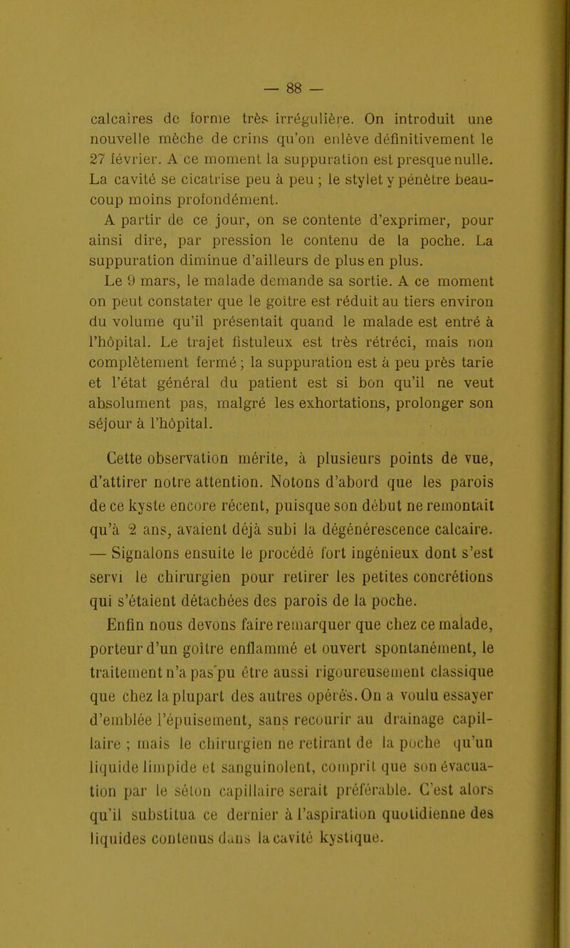 calcaires de forme très irrégulière. On introduit une nouvelle mèche de crins qu'on enlève définitivement le 27 lévrier. A ce moment la suppuration est presque nulle. La cavité se cicatrise peu à peu ; le stylet y pénètre beau- coup moins profondément. A partir de ce jour, on se contente d'exprimer, pour ainsi dire, par pression le contenu de la poche. La suppuration diminue d'ailleurs de plus en plus. Le 9 mars, le malade demande sa sortie. A ce moment on peut constater que le goitre est. réduit au tiers environ du volume qu'il présentait quand le malade est entré à l'hôpital. Le trajet fistuleux est très rétréci, mais non complètement fermé ; la suppuration est à peu près tarie et l'état général du patient est si bon qu'il ne veut absolument pas, malgré les exhortations, prolonger son séjour à l'hôpital. Cette observation mérite, à plusieurs points de vue, d'attirer notre attention. Notons d'abord que les parois de ce kyste encore récent, puisque son début ne remontait qu'à 2 ans, avaient déjà subi la dégénérescence calcaire. — Signalons ensuite le procédé fort ingénieux dont s'est servi le chirurgien pour retirer les petites concrétions qui s'étaient détachées des parois de la poche. Enfin nous devons faire remarquer que chez ce malade, porteur d'un goitre enflammé et ouvert spontanément, le traitement n'a pas'pu être aussi rigoureusement classique que chez la plupart des autres opérés. On a voulu essayer d'emblée l'épuisement, sans recourir au drainage capil- laire ; mais le chirurgien ne retirant de la poche qu'un liquide limpide et sanguinolent, comprit que son évacua- tion par le sélon capillaire serait préférable. C'est alors qu'il substitua ce dernier à l'aspiration quotidienne des liquides contenus dans la cavité kystique.